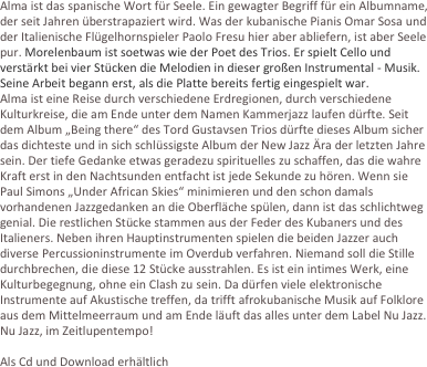 Alma ist das spanische Wort für Seele. Ein gewagter Begriff für ein Albumname, der seit Jahren überstrapaziert wird. Was der kubanische Pianis Omar Sosa und der Italienische Flügelhornspieler Paolo Fresu hier aber abliefern, ist aber Seele pur. Morelenbaum ist soetwas wie der Poet des Trios. Er spielt Cello und verstärkt bei vier Stücken die Melodien in dieser großen Instrumental - Musik. Seine Arbeit begann erst, als die Platte bereits fertig eingespielt war. 
Alma ist eine Reise durch verschiedene Erdregionen, durch verschiedene Kulturkreise, die am Ende unter dem Namen Kammerjazz laufen dürfte. Seit dem Album „Being there“ des Tord Gustavsen Trios dürfte dieses Album sicher das dichteste und in sich schlüssigste Album der New Jazz Ära der letzten Jahre sein. Der tiefe Gedanke etwas geradezu spirituelles zu schaffen, das die wahre Kraft erst in den Nachtsunden entfacht ist jede Sekunde zu hören. Wenn sie Paul Simons „Under African Skies“ minimieren und den schon damals vorhandenen Jazzgedanken an die Oberfläche spülen, dann ist das schlichtweg genial. Die restlichen Stücke stammen aus der Feder des Kubaners und des Italieners. Neben ihren Hauptinstrumenten spielen die beiden Jazzer auch diverse Percussioninstrumente im Overdub verfahren. Niemand soll die Stille durchbrechen, die diese 12 Stücke ausstrahlen. Es ist ein intimes Werk, eine Kulturbegegnung, ohne ein Clash zu sein. Da dürfen viele elektronische Instrumente auf Akustische treffen, da trifft afrokubanische Musik auf Folklore aus dem Mittelmeerraum und am Ende läuft das alles unter dem Label Nu Jazz. Nu Jazz, im Zeitlupentempo!

Als Cd und Download erhältlich


