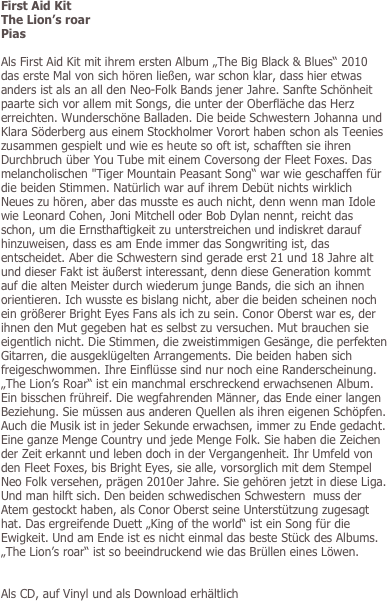 First Aid Kit
The Lion’s roar
Pias

Als First Aid Kit mit ihrem ersten Album „The Big Black & Blues“ 2010 das erste Mal von sich hören ließen, war schon klar, dass hier etwas anders ist als an all den Neo-Folk Bands jener Jahre. Sanfte Schönheit paarte sich vor allem mit Songs, die unter der Oberfläche das Herz erreichten. Wunderschöne Balladen. Die beide Schwestern Johanna und Klara Söderberg aus einem Stockholmer Vorort haben schon als Teenies zusammen gespielt und wie es heute so oft ist, schafften sie ihren Durchbruch über You Tube mit einem Coversong der Fleet Foxes. Das melancholischen "Tiger Mountain Peasant Song“ war wie geschaffen für die beiden Stimmen. Natürlich war auf ihrem Debüt nichts wirklich Neues zu hören, aber das musste es auch nicht, denn wenn man Idole wie Leonard Cohen, Joni Mitchell oder Bob Dylan nennt, reicht das schon, um die Ernsthaftigkeit zu unterstreichen und indiskret darauf hinzuweisen, dass es am Ende immer das Songwriting ist, das entscheidet. Aber die Schwestern sind gerade erst 21 und 18 Jahre alt und dieser Fakt ist äußerst interessant, denn diese Generation kommt auf die alten Meister durch wiederum junge Bands, die sich an ihnen orientieren. Ich wusste es bislang nicht, aber die beiden scheinen noch ein größerer Bright Eyes Fans als ich zu sein. Conor Oberst war es, der ihnen den Mut gegeben hat es selbst zu versuchen. Mut brauchen sie eigentlich nicht. Die Stimmen, die zweistimmigen Gesänge, die perfekten Gitarren, die ausgeklügelten Arrangements. Die beiden haben sich freigeschwommen. Ihre Einflüsse sind nur noch eine Randerscheinung. „The Lion’s Roar“ ist ein manchmal erschreckend erwachsenen Album. Ein bisschen frühreif. Die wegfahrenden Männer, das Ende einer langen Beziehung. Sie müssen aus anderen Quellen als ihren eigenen Schöpfen. Auch die Musik ist in jeder Sekunde erwachsen, immer zu Ende gedacht. Eine ganze Menge Country und jede Menge Folk. Sie haben die Zeichen der Zeit erkannt und leben doch in der Vergangenheit. Ihr Umfeld von den Fleet Foxes, bis Bright Eyes, sie alle, vorsorglich mit dem Stempel Neo Folk versehen, prägen 2010er Jahre. Sie gehören jetzt in diese Liga. Und man hilft sich. Den beiden schwedischen Schwestern  muss der Atem gestockt haben, als Conor Oberst seine Unterstützung zugesagt hat. Das ergreifende Duett „King of the world“ ist ein Song für die Ewigkeit. Und am Ende ist es nicht einmal das beste Stück des Albums. „The Lion’s roar“ ist so beeindruckend wie das Brüllen eines Löwen. 


Als CD, auf Vinyl und als Download erhältlich
