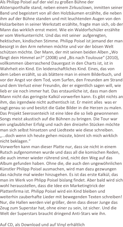 Als Philipp Poisel auf der viel zu großen Bühne der Alstersporthalle stand, neben einem Zirkusclown, inmitten seiner Band und begeistert von all den Holzbäumen erzählte, die neben ihm auf der Bühne standen und mit leuchtenden Augen von den Holzarbeiten in seiner Werkstatt erzählte, fragte man sich, ob der Mann das wirklich ernst meint. Wie ein Waldorfschüler erzählte er vom Werkunterricht. Und das mit seiner  aufgeregten, hektischen, kindischen Stimme. Philipp Poisel ist jemand der man besorgt in den Arm nehmen möchte und vor der bösen Welt schützen möchte. Der Mann, der mit seinen beiden Alben „Wo fängt dein Himmel an?“ (2008) und „Bis nach Toulouse“ (2010), vollkommen überraschend Dauergast in den Charts ist, ist in Wahrheit ein Kind. Ein leidenschaftliches Kind. Eines, das von dem Leben erzählt, so als blättere man in einem Bilderbuch, und vor der Angst vor dem Tod, vom Surfen, den Freunden am Strand und dem Verlust einer Freundin, der er eigentlich sagen will, wie lieb er sie noch immer hat. Das erstaunliche ist, dass man dem Mann nicht das geringste Kalkül vorwerfen kann. Es gibt nichts an ihm, das irgendwie nicht authentisch ist. Er meint alles  was er sagt genau so und besitzt die Gabe Bilder in die Herzen zu malen. Das Projekt Seerosenteich ist eine Idee die so lieb gewonnenen Songs meist akustisch auf die Bühnen zu bringen. Die Tour war ein unglaublicher Erfolg und nach den dreizehn Stücken möchte man sich selbst hinsetzen und Liedtexte wie diese schreiben. „...doch wenn ich heute gehen müsste, könnt ich mich wirklich nicht beklagen.“
Vorwerfen kann man dieser Platte nur, dass sie nicht in einem Rutsch aufgenommen wurde und dass all die komischen Reden, die auch immer wieder rührend sind, nicht den Weg auf das Album gefunden haben. Ohne die, die auch den ungewöhnlichen Künstler Philipp Poisel ausmachen, wird man dazu gezwungen das nächste mal wieder hinzugehen. Es ist das erste Kalkül, das man im Werk von Phlipp Poisel bislang findet. Aber bald wird sich wohl herausstellen, dass die Idee ein Marketingtrick der Plattenfirma ist. Philipp Poisel wird ein Kind bleiben und weiterhin zauberhafte Lieder mit bewegenden Texten schreiben! Nur, die Hallen werden viel größer, denn dass dieser Junge das Zeug zum Superstar hat, ohne einer zu sein, ist sicher. Und die Welt der Superstars braucht dringend Anti-Stars wie ihn.

Auf CD, als Download und auf Vinyl erhältlich
