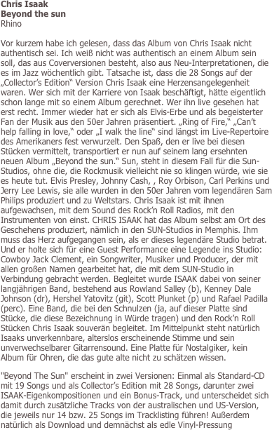 Chris Isaak
Beyond the sun
Rhino

Vor kurzem habe ich gelesen, dass das Album von Chris Isaak nicht authentisch sei. Ich weiß nicht was authentisch an einem Album sein soll, das aus Coverversionen besteht, also aus Neu-Interpretationen, die es im Jazz wöchentlich gibt. Tatsache ist, dass die 28 Songs auf der „Collector’s Edition“ Version Chris Isaak eine Herzensangelegenheit waren. Wer sich mit der Karriere von Isaak beschäftigt, hätte eigentlich schon lange mit so einem Album gerechnet. Wer ihn live gesehen hat erst recht. Immer wieder hat er sich als Elvis-Erbe und als begeisterter Fan der Musik aus den 50er Jahren präsentiert. „Ring of Fire,“ „Can’t help falling in love,“ oder „I walk the line“ sind längst im Live-Repertoire des Amerikaners fest verwurzelt. Den Spaß, den er live bei diesen Stücken vermittelt, transportiert er nun auf seinem lang ersehnten neuen Album „Beyond the sun.“ Sun, steht in diesem Fall für die Sun-Studios, ohne die, die Rockmusik vielleicht nie so klingen würde, wie sie es heute tut. Elvis Presley, Johnny Cash, , Roy Orbison, Carl Perkins und Jerry Lee Lewis, sie alle wurden in den 50er Jahren vom legendären Sam Philips produziert und zu Weltstars. Chris Isaak ist mit ihnen aufgewachsen, mit dem Sound des Rock’n Roll Radios, mit den Instrumenten von einst. CHRIS ISAAK hat das Album selbst am Ort des Geschehens produziert, nämlich in den SUN-Studios in Memphis. Ihm muss das Herz aufgegangen sein, als er dieses legendäre Studio betrat. Und er holte sich für eine Guest Performance eine Legende ins Studio: Cowboy Jack Clement, ein Songwriter, Musiker und Producer, der mit allen großen Namen gearbeitet hat, die mit dem SUN-Studio in Verbindung gebracht werden. Begleitet wurde ISAAK dabei von seiner langjährigen Band, bestehend aus Rowland Salley (b), Kenney Dale Johnson (dr), Hershel Yatovitz (git), Scott Plunket (p) und Rafael Padilla (perc). Eine Band, die bei den Schnulzen (ja, auf dieser Platte sind Stücke, die diese Bezeichnung in Würde tragen) und den Rock’n Roll Stücken Chris Isaak souverän begleitet. Im Mittelpunkt steht natürlich Isaaks unverkennbare, alterslos erscheinende Stimme und sein unverwechselbarer Gitarrensound. Eine Platte für Nostalgiker, kein Album für Ohren, die das gute alte nicht zu schätzen wissen. 
"Beyond The Sun" erscheint in zwei Versionen: Einmal als Standard-CD mit 19 Songs und als Collector’s Edition mit 28 Songs, darunter zwei ISAAK-Eigenkompositionen und ein Bonus-Track, und unterscheidet sich damit durch zusätzliche Tracks von der australischen und US-Version, die jeweils nur 14 bzw. 25 Songs im Tracklisting führen! Außerdem natürlich als Download und demnächst als edle Vinyl-Pressung



