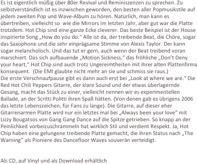 Es ist eigentlich müßig über 80er Revival und Reminiszenzen zu sprechen. Zu selbstverständlich ist es inzwischen geworden, den besten aller Popmusikstile auf jedem zweiten Pop und Wave-Album zu hören. Natürlich, man kann es übertreiben, vielleicht so  wie die Mirrors im letzten Jahr, aber gut war die Platte trotzdem. Hot Chip sind eine ganze Ecke cleverer. Das beste Beispiel ist der House inspirierte Song „How do you do.“ Alle ist da, der treibende Beat, die Chöre, sogar das Saxophone und die sehr einprägsame Stimme von Alexis Taylor. Der kann sogar melancholisch. Und das tut er gern, auch wenn der Beat treibend voran marschiert. Das sich aufbauende „Motion Sickness,“ das fröhliche „Don’t Deny your heart,“ Hot Chip sind auch trotz Ungereimtheiten mit ihrer alten Plattenfirma konsequent.  (Die EMI glaubte nicht mehr an sie und schmiss sie raus.)
Die erste Verschnaufpause gibt es dann auch erst bei „Look at where we are.“ Die Red Hot Chili Peppers Gitarre, der klare Sound und der etwas überlagernde Gesang, macht das Stück zu einer, vielleicht nennen wir es experimentellen Ballade, an der Scritti Politti ihren Spaß hätten. (Von denen gab es übrigens 2006 das letzte Lebenszeichen, für Fans zu lange). Die Gitarre, auf dieser eher Gitarrenarmen Platte wird nur ein letztes mal bei „Always been your love“ mit Lizzy Bougatsos von Gang Gang Dance auf die Spitze getrieben. So knapp an der Peinlichkeit vorbeizuschrammeln hat wirklich Stil und verdient Respekt. Ja, Hot Chip haben eine gelungene treibende Platte gemacht, die ihren Status nach „The Warning“ als Pioniere des Dancefloor Waves souverän verteidigt.


Als CD, auf Vinyl und als Download erhältlich
