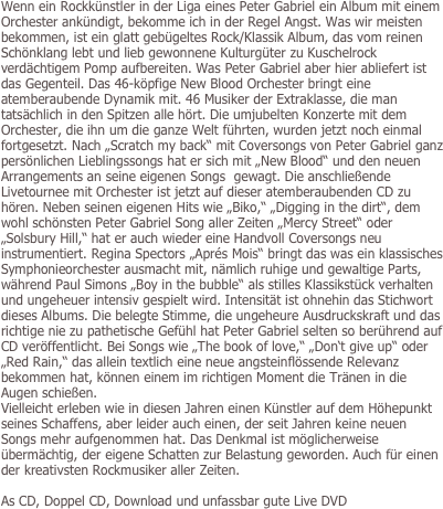 Wenn ein Rockkünstler in der Liga eines Peter Gabriel ein Album mit einem Orchester ankündigt, bekomme ich in der Regel Angst. Was wir meisten bekommen, ist ein glatt gebügeltes Rock/Klassik Album, das vom reinen Schönklang lebt und lieb gewonnene Kulturgüter zu Kuschelrock verdächtigem Pomp aufbereiten. Was Peter Gabriel aber hier abliefert ist das Gegenteil. Das 46-köpfige New Blood Orchester bringt eine atemberaubende Dynamik mit. 46 Musiker der Extraklasse, die man tatsächlich in den Spitzen alle hört. Die umjubelten Konzerte mit dem Orchester, die ihn um die ganze Welt führten, wurden jetzt noch einmal fortgesetzt. Nach „Scratch my back“ mit Coversongs von Peter Gabriel ganz persönlichen Lieblingssongs hat er sich mit „New Blood“ und den neuen Arrangements an seine eigenen Songs  gewagt. Die anschließende Livetournee mit Orchester ist jetzt auf dieser atemberaubenden CD zu hören. Neben seinen eigenen Hits wie „Biko,“ „Digging in the dirt“, dem wohl schönsten Peter Gabriel Song aller Zeiten „Mercy Street“ oder „Solsbury Hill,“ hat er auch wieder eine Handvoll Coversongs neu instrumentiert. Regina Spectors „Aprés Mois“ bringt das was ein klassisches Symphonieorchester ausmacht mit, nämlich ruhige und gewaltige Parts, während Paul Simons „Boy in the bubble“ als stilles Klassikstück verhalten und ungeheuer intensiv gespielt wird. Intensität ist ohnehin das Stichwort dieses Albums. Die belegte Stimme, die ungeheure Ausdruckskraft und das richtige nie zu pathetische Gefühl hat Peter Gabriel selten so berührend auf CD veröffentlicht. Bei Songs wie „The book of love,“ „Don‘t give up“ oder „Red Rain,“ das allein textlich eine neue angsteinflössende Relevanz bekommen hat, können einem im richtigen Moment die Tränen in die Augen schießen.
Vielleicht erleben wie in diesen Jahren einen Künstler auf dem Höhepunkt seines Schaffens, aber leider auch einen, der seit Jahren keine neuen Songs mehr aufgenommen hat. Das Denkmal ist möglicherweise übermächtig, der eigene Schatten zur Belastung geworden. Auch für einen der kreativsten Rockmusiker aller Zeiten. 

As CD, Doppel CD, Download und unfassbar gute Live DVD