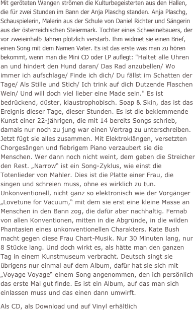 Mit geröteten Wangen strömen die Kulturbegeisterten aus den Hallen, die für zwei Stunden im Bann der Anja Plaschg standen. Anja Plaschg, Schauspielerin, Malerin aus der Schule von Daniel Richter und Sängerin aus der österreichischen Steiermark. Tochter eines Schweinebauers, der vor zweieinhalb Jahren plötzlich verstarb. Ihm widmet sie einen Brief, einen Song mit dem Namen Vater. Es ist das erste was man zu hören bekommt, wenn man die Mini CD oder LP auflegt: "Haltet alle Uhren an und hindert den Hund daran/ Das Rad anzubellen/ Wo immer ich aufschlage/ Finde ich dich/ Du fällst im Schatten der Tage/ Als Stille und Stich/ Ich trink auf dich Dutzende Flaschen Wein/ Und will doch viel lieber eine Made sein." Es ist bedrückend, düster, klaustrophobisch. Soap & Skin, das ist das Ereignis dieser Tage, dieser Stunden. Es ist die beklemmende Kunst einer 22-jährigen, die mit 14 bereits Songs schrieb, damals nur noch zu jung war einen Vertrag zu unterschreiben. Jetzt fügt sie alles zusammen. Mit Elektroklängen, versetzten Chorgesängen und fiebrigem Piano verzaubert sie die Menschen. Wer dann noch nicht weint, dem geben die Streicher den Rest. „Narrow“ ist ein Song-Zyklus, wie einst die Totenlieder von Mahler. Dies ist die Platte einer Frau, die singen und schreien muss, ohne es wirklich zu tun. Unkonventionell, nicht ganz so elektronisch wie der Vorgänger „Lovetune for Vacuum,“ mit dem sie erst eine kleine Masse an Menschen in den Bann zog, die dafür aber nachhaltig. Fernab von allen Konventionen, mitten in die Abgründe, in die wilden Phantasien eines unkonventionellen Charakters. Kate Bush macht gegen diese Frau Chart-Musik. Nur 30 Minuten lang, nur 8 Stücke lang. Und doch wirkt es, als hätte man den ganzen Tag in einem Kunstmuseum verbracht. Deutsch singt sie übrigens nur einmal auf dem Album, dafür hat sie sich mit „Voyage Voyage“ einem Song angenommen, den ich persönlich das erste Mal gut finde. Es ist ein Album, auf das man sich einlassen muss und das einen dann umwirft.
Als CD, als Download und auf Vinyl erhältlich

