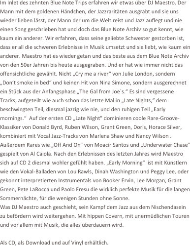 Im Inlet des zehnten Blue Note Trips erfahren wir etwas über DJ Maestro. Der Mann mit dem goldenen Händchen, der Jazzraritäten ausgräbt und sie uns wieder lieben lässt, der Mann der um die Welt reist und Jazz auflegt und nie einen Song geschrieben hat und doch das Blue Note Archiv so gut kennt, wie kaum ein anderer. Wir erfahren, dass seine geliebte Schwester gestorben ist, dass er all die schweren Erlebnisse in Musik umsetzt und sie liebt, wie kaum ein anderer. Maestro hat es wieder getan und das beste aus dem Blue Note Archiv von den 50er Jahren bis heute ausgegraben. Und er hat wie immer nicht das offensichtliche gewählt. Nicht „Cry me a river“ von Julie London, sondern „Don’t smoke in bed“ und keinen Hit von Nina Simone, sondern ausgerechnet ein Stück aus der Anfangsphase „The Gal from Joe`s.“ Es sind vergessene Tracks, aufgeteilt wie auch schon das letzte Mal in „Late Nights,“ dem beschwingten Teil, diesmal jazzig wie nie, und den ruhigen Teil „Early mornings.“  Auf der ersten CD „Late Night" dominieren coole Rare-Groove-Klassiker von Donald Byrd, Ruben Wilson, Grant Green, Doris, Horace Silver, kombiniert mit Vocal Jazz-Tracks von Marlena Shaw und Nancy Wilson . Außerdem Rares wie „Off And On" von Moacir Santos und „Underwater Chase" gespielt von Al Caiola. Nach den Erlebnissen des letzten Jahres wird Maestro sich auf CD 2 diesmal wohler gefühlt haben. „Early Morning"  ist mit Künstlern wie den Vokal-Balladen von Lou Rawls, Dinah Washington und Peggy Lee, oder gekonnt interpretierten Instrumentals von Booker Ervin, Lee Morgan, Grant Green, Pete LaRocca und Paolo Fresu die wirklich perfekte Musik für die langen Sommernächte, für die wenigen Stunden ohne Sonne.
Was DJ Maestro auch geschieht, sein Kampf dem Jazz aus dem Nischendasein zu befördern wird weitergehen. Mit hippen Covern, mit unermüdlichen Touren und vor allem mit Musik, die alles überdauern wird.

Als CD, als Download und auf Vinyl erhältlich.

