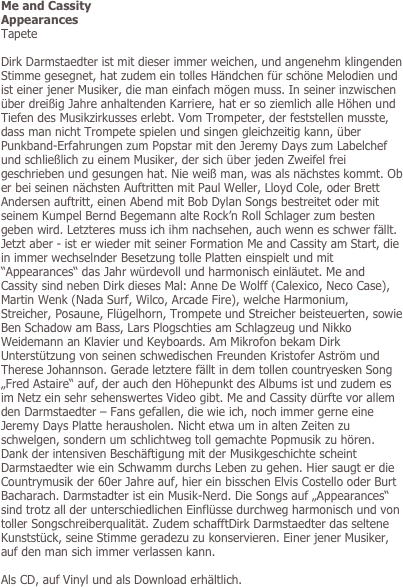 Me and Cassity
Appearances
Tapete

Dirk Darmstaedter ist mit dieser immer weichen, und angenehm klingenden Stimme gesegnet, hat zudem ein tolles Händchen für schöne Melodien und ist einer jener Musiker, die man einfach mögen muss. In seiner inzwischen über dreißig Jahre anhaltenden Karriere, hat er so ziemlich alle Höhen und Tiefen des Musikzirkusses erlebt. Vom Trompeter, der feststellen musste, dass man nicht Trompete spielen und singen gleichzeitig kann, über Punkband-Erfahrungen zum Popstar mit den Jeremy Days zum Labelchef und schließlich zu einem Musiker, der sich über jeden Zweifel frei geschrieben und gesungen hat. Nie weiß man, was als nächstes kommt. Ob er bei seinen nächsten Auftritten mit Paul Weller, Lloyd Cole, oder Brett Andersen auftritt, einen Abend mit Bob Dylan Songs bestreitet oder mit seinem Kumpel Bernd Begemann alte Rock’n Roll Schlager zum besten geben wird. Letzteres muss ich ihm nachsehen, auch wenn es schwer fällt. Jetzt aber - ist er wieder mit seiner Formation Me and Cassity am Start, die in immer wechselnder Besetzung tolle Platten einspielt und mit “Appearances“ das Jahr würdevoll und harmonisch einläutet. Me and Cassity sind neben Dirk dieses Mal: Anne De Wolff (Calexico, Neco Case), Martin Wenk (Nada Surf, Wilco, Arcade Fire), welche Harmonium, Streicher, Posaune, Flügelhorn, Trompete und Streicher beisteuerten, sowie Ben Schadow am Bass, Lars Plogschties am Schlagzeug und Nikko Weidemann an Klavier und Keyboards. Am Mikrofon bekam Dirk Unterstützung von seinen schwedischen Freunden Kristofer Aström und Therese Johannson. Gerade letztere fällt in dem tollen countryesken Song „Fred Astaire“ auf, der auch den Höhepunkt des Albums ist und zudem es im Netz ein sehr sehenswertes Video gibt. Me and Cassity dürfte vor allem den Darmstaedter – Fans gefallen, die wie ich, noch immer gerne eine Jeremy Days Platte herausholen. Nicht etwa um in alten Zeiten zu schwelgen, sondern um schlichtweg toll gemachte Popmusik zu hören. Dank der intensiven Beschäftigung mit der Musikgeschichte scheint Darmstaedter wie ein Schwamm durchs Leben zu gehen. Hier saugt er die Countrymusik der 60er Jahre auf, hier ein bisschen Elvis Costello oder Burt Bacharach. Darmstadter ist ein Musik-Nerd. Die Songs auf „Appearances“ sind trotz all der unterschiedlichen Einflüsse durchweg harmonisch und von toller Songschreiberqualität. Zudem schafftDirk Darmstaedter das seltene Kunststück, seine Stimme geradezu zu konservieren. Einer jener Musiker, auf den man sich immer verlassen kann.

Als CD, auf Vinyl und als Download erhältlich.
