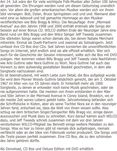 Am 14. Juli wäre der für viele wichtigste Folk-Musiker aller Zeiten 100 Jahre alt geworden. Die Ehrungen werden rund um diesen Geburtstag unendlich sein. Vor allem die großen amerikanischen Musiker werden sich vor ihrem Idol verneigen. Bob, Dylan, Bruce Springsteen und und und. Niemand aber wird eine so liebevoll und toll gemachte Hommage an den Musiker veröffentlichen wie Billy Bragg & Wilco. Die Neuauflage  ihrer „Mermaid Avenue“ aus den Jahren 1998 und 2000 enthält erstmals alle Songs der Session auf einer Bonus CD. WILCO stellten Ende der Neunziger Jahre eine Band rund um Billy Bragg und den Wilco Sänger Jeff Tweedy zusammen. Die stärksten Songs waren schon damals die, bei denen Natalie Merchant mitwirkte. Einmal als Duett-Partnerin und zweimal als Solosängerin. Jetzt umfasst ihre CD Box drei CDs. Seit Jahren kursierten die unveröffentlichten Songs im Internet, jetzt endlich sind sie alle offiziell erhältlich. Wer sich auch für die Geschichte der Session interessiert, sollte sich die Box mit DVD zulegen. Hier kommen neben Billy Bragg und Jeff Tweedy viele Nachfahren wie Arlo Guthrie oder Nora Guthrie zu Wort. Nora Guthrie hat auch das Vorwort zu dem aufwendig gestalteten Booklet geschrieben, in dem alle Songtexte nachzulesen sind. 
Es ist beeindruckend, mit welch Liebe zum Detail, die Box aufgelegt wurde. Sie wird dem Pionier Woody Guthrie tatsächlich gerecht, der am 3. Oktober 1967 im Alter von nur 55 Jahren starb. Er hinterließ mehr als 1000 Songtexte, zu denen er entweder noch keine Musik geschrieben, oder sie nie aufgenommen hatte. Die meisten von ihnen entstanden in den 40er und 50er Jahren in der Mermaid Avenue in Coney Island, Brooklyn, wo er die meiste Zeit seines Lebens gelebt hatte. Jahrzehntelang befanden sich die Schriftstücke in Kisten, aber als seine Tochter Nora sie in den neunziger Jahren fand, entschied sie, dass die Welt von ihnen wissen sollte. Also schlug sie dem britischen Singer/Songwriter Billy Bragg vor, einige davon auszusuchen und Musik dazu zu schreiben. Kurz darauf kamen auch WILCO dazu, und Jeff Tweedy schrieb zusammen mit dem vor drei Jahren verstorbenen WILCO-Mitglied Jay Bennett einige weitere Melodien zu den Songs. Was es hier zu hören gibt ist niemals dick aufgetragen, niemals verfälscht oder an der Idee von Folkmusik vorbei produziert. Die Songs und die Texte passen perfekt zusammen. Eine CD Box, die zu den schönsten des Jahre gehören dürfte.

Als Donwload, CD Box und Deluxe Edition mit DVD erhältlich
