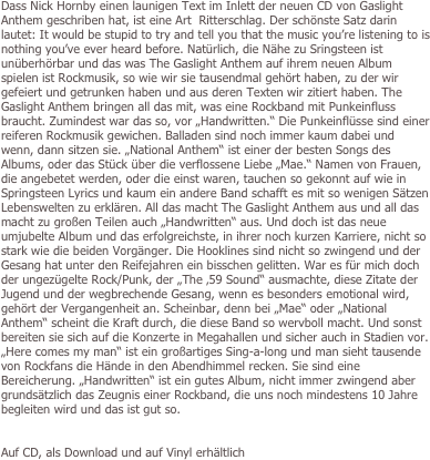 
Dass Nick Hornby einen launigen Text im Inlett der neuen CD von Gaslight Anthem geschriben hat, ist eine Art  Ritterschlag. Der schönste Satz darin lautet: It would be stupid to try and tell you that the music you’re listening to is nothing you’ve ever heard before. Natürlich, die Nähe zu Sringsteen ist unüberhörbar und das was The Gaslight Anthem auf ihrem neuen Album spielen ist Rockmusik, so wie wir sie tausendmal gehört haben, zu der wir gefeiert und getrunken haben und aus deren Texten wir zitiert haben. The Gaslight Anthem bringen all das mit, was eine Rockband mit Punkeinfluss braucht. Zumindest war das so, vor „Handwritten.“ Die Punkeinflüsse sind einer reiferen Rockmusik gewichen. Balladen sind noch immer kaum dabei und wenn, dann sitzen sie. „National Anthem“ ist einer der besten Songs des Albums, oder das Stück über die verflossene Liebe „Mae.“ Namen von Frauen, die angebetet werden, oder die einst waren, tauchen so gekonnt auf wie in Springsteen Lyrics und kaum ein andere Band schafft es mit so wenigen Sätzen Lebenswelten zu erklären. All das macht The Gaslight Anthem aus und all das macht zu großen Teilen auch „Handwritten“ aus. Und doch ist das neue umjubelte Album und das erfolgreichste, in ihrer noch kurzen Karriere, nicht so stark wie die beiden Vorgänger. Die Hooklines sind nicht so zwingend und der Gesang hat unter den Reifejahren ein bisschen gelitten. War es für mich doch der ungezügelte Rock/Punk, der „The ‚59 Sound“ ausmachte, diese Zitate der Jugend und der wegbrechende Gesang, wenn es besonders emotional wird, gehört der Vergangenheit an. Scheinbar, denn bei „Mae“ oder „National Anthem“ scheint die Kraft durch, die diese Band so wervboll macht. Und sonst bereiten sie sich auf die Konzerte in Megahallen und sicher auch in Stadien vor. „Here comes my man“ ist ein großartiges Sing-a-long und man sieht tausende von Rockfans die Hände in den Abendhimmel recken. Sie sind eine Bereicherung. „Handwritten“ ist ein gutes Album, nicht immer zwingend aber grundsätzlich das Zeugnis einer Rockband, die uns noch mindestens 10 Jahre begleiten wird und das ist gut so. 


Auf CD, als Download und auf Vinyl erhältlich



