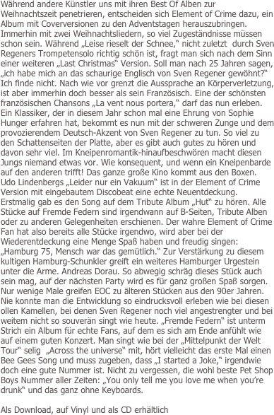 Während andere Künstler uns mit ihren Best Of Alben zur Weihnachtszeit penetrieren, entscheiden sich Element of Crime dazu, ein Album mit Coverversionen zu den Adventstagen herauszubringen. Immerhin mit zwei Weihnachtsliedern, so viel Zugeständnisse müssen schon sein. Während „Leise rieselt der Schnee,“ nicht zuletzt  durch Sven Regeners Trompetensolo richtig schön ist, fragt man sich nach dem Sinn einer weiteren „Last Christmas“ Version. Soll man nach 25 Jahren sagen, „ich habe mich an das schaurige Englisch von Sven Regener gewöhnt?“ Ich finde nicht. Nach wie vor grenzt die Aussprache an Körperverletzung, ist aber immerhin doch besser als sein Französisch. Eine der schönsten französischen Chansons „La vent nous portera,“ darf das nun erleben. Ein Klassiker, der in diesem Jahr schon mal eine Ehrung von Sophie Hunger erfahren hat, bekommt es nun mit der schweren Zunge und dem provozierendem Deutsch-Akzent von Sven Regener zu tun. So viel zu den Schattenseiten der Platte, aber es gibt auch gutes zu hören und davon sehr viel. Im Kneipenromantik-hinaufbeschwören macht diesen Jungs niemand etwas vor. Wie konsequent, und wenn ein Kneipenbarde auf den anderen trifft! Das ganze große Kino kommt aus den Boxen. Udo Lindenbergs „Leider nur ein Vakuum“ ist in der Element of Crime Version mit eingebautem Discobeat eine echte Neuentdeckung. Erstmalig gab es den Song auf dem Tribute Album „Hut“ zu hören. Alle Stücke auf Fremde Federn sind irgendwann auf B-Seiten, Tribute Alben oder zu anderen Gelegenheiten erschienen. Der wahre Element of Crime Fan hat also bereits alle Stücke irgendwo, wird aber bei der Wiederentdeckung eine Menge Spaß haben und freudig singen: „Hamburg 75, Mensch war das gemütlich.“ Zur Verstärkung zu diesem kultigen Hamburg-Schunkler greift ein weiteres Hamburger Urgestein unter die Arme. Andreas Dorau. So abwegig schräg dieses Stück auch sein mag, auf der nächsten Party wird es für ganz großen Spaß sorgen. Nur wenige Male greifen EOC zu älteren Stücken aus den 90er Jahren. Nie konnte man die Entwicklung so eindrucksvoll erleben wie bei diesen ollen Kamellen, bei denen Sven Regener noch viel angestrengter und bei weitem nicht so souverän singt wie heute. „Fremde Federn“ ist unterm Strich ein Album für echte Fans, auf dem es sich am Ende anfühlt wie auf einem guten Konzert. Man singt wie bei der „Mittelpunkt der Welt Tour“ selig  „Across the universe“ mit, hört vielleicht das erste Mal einen Bee Gees Song und muss zugeben, dass „I started a Joke,“ irgendwie doch eine gute Nummer ist. Nicht zu vergessen, die wohl beste Pet Shop Boys Nummer aller Zeiten: „You only tell me you love me when you’re drunk“ und das ganz ohne Keyboards. 

Als Download, auf Vinyl und als CD erhältlich
