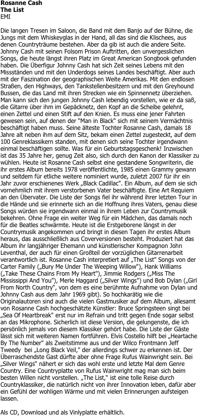 Rosanne Cash
The List
EMI

Die langen Tresen im Saloon, die Band mit dem Banjo auf der Bühne, die Jungs mit dem Whiskeyglas in der Hand, all das sind die Klischees, aus denen Countryträume bestehen. Aber da gib ist auch die andere Seite. Johnny Cash mit seinen Folsom Prison Auftritten, den unvergesslichen Songs, die heute längst ihren Platz im Great American Songbook gefunden haben. Die Überfigur Johnny Cash hat sich Zeit seines Lebens mit den Missständen und mit den Underdogs seines Landes beschäftigt. Aber auch mit der Faszination der geographischen Weite Amerikas. Mit den endlosen Straßen, den Highways, den Tankstellenbesitzern und mit den Greyhound Bussen, die das Land mit ihren Strecken wie ein Spinnennetz überziehen. Man kann sich den jungen Johnny Cash lebendig vorstellen, wie er da saß, die Gitarre über ihm im Gepäcknetz, den Kopf an die Scheibe gelehnt, einen Zettel und einen Stift auf den Knien. Es muss eine jener Fahrten gewesen sein, auf denen der “Man in Black“ sich mit seinem Vermächtnis beschäftigt haben muss. Seine älteste Tochter Rosanne Cash, damals 18 Jahre alt neben ihm auf dem Sitz, bekam einen Zettel zugesteckt, auf dem 100 Genreklassikern standen, mit denen sich seine Tochter irgendwann einmal beschäftigen sollte. Was für ein Geburtstagsgeschenk! Inzwischen ist das 35 Jahre her, genug Zeit also, sich durch den Kanon der Klassiker zu wühlen. Heute ist Rosanne Cash selbst eine gestandene Songwriterin, die ihr erstes Album bereits 1978 veröffentlichte, 1985 einen Grammy gewann und seitdem für etliche weitere nominiert wurde, zuletzt 2007 für ihr ein Jahr zuvor erschienenes Werk „Black Cadillac". Ein Album, auf dem sie sich vornehmlich mit ihrem verstorbenen Vater beschäftigte. Eine Art Requiem an den Übervater. Die Liste der Songs fiel ihr während ihrer letzten Tour in die Hände und sie erinnerte sich an die Hoffnung ihres Vaters, genau diese Songs würden sie irgendwann einmal in ihrem Leben zur Countrymusik bekehren. Ohne Frage ein weiter Weg für ein Mädchen, das damals noch für die Beatles schwärmte. Heute ist die Erstgeborene längst in der Countrymusik angekommen und bringt in diesen Tagen ihr erstes Album heraus, das ausschließlich aus Coverversionen besteht. Produziert hat das Album ihr langjähriger Ehemann und künstlerischer Kompagnon John Leventhal, der auch für einen Großteil der vorzüglichen Gitarrenarbeit verantwortlich ist. Rosanne Cash interpretiert auf „The List" Songs von der Carter Family („Bury Me Under The Weeping Willow"), Hank Williams („Take These Chains From My Heart"), Jimmie Rodgers („Miss The Mississippi And You"), Merle Haggard („Silver Wings") und Bob Dylan („Girl From North Country", von dem es eine berühmte Aufnahme von Dylan und Johnny Cash aus dem Jahr 1969 gibt). So hochkarätig wie die Originalautoren sind auch die vielen Gastmusiker auf dem Album, allesamt von Rosanne Cash hochgeschätzte Künstler: Bruce Springsteen singt bei „Sea Of Heartbreak" erst nur im Refrain und tritt gegen Ende sogar selbst an das Mikrophone. Sicherlich ist diese Version, die gelungenste, die ich persönlich jemals von diesem Klassiker gehört habe. Die Liste der Gäste lässt sich mit weiteren Namen fortführen. Elvis Costello hilft bei „Heartache By The Number" als Zweitstimme aus und der Wilco Frontmann Jeff Tweedy  bei „Long Black Veil," der allerdings schwer zu erkennen ist. Der Überraschendste Gast dürfte aber ohne Frage Rufus Wainwright sein. Bei „Silver Wings“ nähert er sich das wohl erste und letzte Mal dem Genre Country. Eine Countryplatte von Rufus Wainwright mag man sich beim besten Willen nicht vorstellen. „The List,“ ist eine tolle Reise durch Countryklassiker, die natürlich nicht von ihrer Innovation leben, dafür aber ein Gefühl der wohligen Wärme und mit vielen Erinnerungen aufsteigen lassen. 

Als CD, Download und als Vinlyplatte erhältlich.