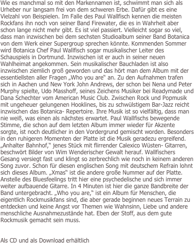 Wie es manchmal so mit den Markennamen ist, schwimmt man sich als Urheber nur langsam frei von dem schweren Erbe. Dafür gibt es eine Vielzahl von Beispielen. Im Falle des Paul Wallfisch kennen die meisten Rockfans ihn noch von seiner Band Firewater, die es in Wahrheit aber schon lange nicht mehr gibt. Es ist viel passiert. Vielleicht sogar so viel, dass man inzwischen bei dem sechsten Studioalbum seiner Band Botanica von dem Werk einer Supergroup sprechen könnte. Kommenden Sommer wird Botanica Chef Paul Wallfisch sogar musikalischer Leiter des Schauspiels in Dortmund. Inzwischen ist er auch in seiner neuen Wahlheimat angekommen. Sein musikalischer Bauchladen ist also inzwischen ziemlich groß geworden und das hört man dem Album mit der essentiellsten aller Fragen „Who you are“ an. Zu den Aufnahmen trafen sich in Aachen und New York John Andrews, der schon bei Nena und Peter Murphy spielte, Udo Masshoff, seines Zeichens Musiker bei Readymade und Dana Schechter vom American Music Club. Zwischen Rock und Popmusik mit ungeheuer gelungenen Hooklines, bis zu schwülstigem Bar-Jazz reicht inzwischen das Botanica- Repertoire. Ihre Musik ist so vielfältig, dass man nie weiß, was einen als nächstes erwartet. Paul Wallfischs bewegende Stimme, die schon auf dem letzten Album immer wieder für Akzente sorgte, ist noch deutlicher in den Vordergrund gemischt worden. Besonders in den ruhigeren Momenten der Platte ist die Musik geradezu ergreifend. „Anhalter Bahnhof,“ jenes Stück mit flirrender Calexico Wüsten- Gitarren, beschwört Bilder von Wim Wenderischer Gewalt herauf. Wallfischers Gesang versiegt fast und klingt so zerbrechlich wie noch in keinem anderen Song zuvor. Schon für diesen englischen Song mit deutschem Refrain lohnt sich dieses Album. „Xmas“ ist die andere große Nummer auf der Platte. Anstelle des Bluesfeelings tritt hier eine psychedelische und sich immer weiter aufbauende Gitarre. In 4 Minuten ist hier die ganze Bandbreite der Band untergebracht. „Who you are,“ ist ein Album für Menschen, die eigentlich Rockmusikfans sind, die aber gerade beginnen neues Terrain zu entdecken und keine Angst vor Themen wie Wahnsinn, Liebe und andere menschliche Ausnahmezustände hat. Eben der Stoff, aus dem gute Rockmusik gemacht sein muss.


Als CD und als Download erhältlich

