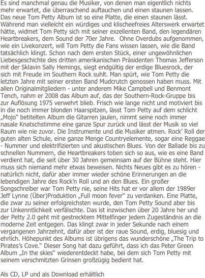 Es sind manchmal genau die Musiker, von denen man eigentlich nichts mehr erwartet, die überraschend auftauchen und einen staunen lassen. Das neue Tom Petty Album ist so eine Platte, die einen staunen lässt. Während man vielleicht ein würdiges und klischeefreies Alterswerk erwartet hätte, widmet Tom Petty sich mit seiner exzellenten Band, den legendären Heartbreakers, dem Sound der 70er Jahre.  Ohne Overdubs aufgenommen, wie ein Livekonzert, will Tom Petty die Fans wissen lassen, wie die Band tatsächlich klingt. Schon nach dem ersten Stück, einer ungewöhnlichen Liebesgeschichte des dritten amerikanischen Präsidenten Thomas Jefferson mit der Sklavin Sally Hemings, siegt endgültig der erdige Bluesrock, der sich mit Freude im Southern Rock suhlt. Man spürt, wie Tom Petty die letzten Jahre mit seiner ersten Band Mudcrutch genossen haben muss. Mit allen Originalmitgliedern - unter anderem Mike Campbell und Benmont Tench, nahm er 2008 das Album auf, das der Southern-Rock-Gruppe bis zur Auflösung 1975 verwehrt blieb. Frisch wie lange nicht und motiviert bis in die noch immer blonden Haarspitzen, lässt Tom Petty auf dem schlicht „Mojo“ betitelten Album die Gitarren jaulen, nimmt seine noch immer nasale Knatschstimme eine ganze Spur zurück und lässt der Musik so viel Raum wie nie zuvor. Die Instrumente und die Musiker atmen. Rock’ Roll der guten alten Schule, eine ganze Menge Countryelemente, sogar eine Reggae - Nummer und elektrifizierten und akustischen Blues. Von der Ballade bis zu schnellen Nummern, die Heartbreakers toben sich so aus, wie es eine Band verdient hat, die seit über 30 Jahren gemeinsam auf der Bühne steht. Hier muss sich niemand mehr etwas beweisen. Nichts Neues gibt es zu hören - natürlich nicht, dafür aber immer wieder schöne Erinnerungen an die lebendigen Jahre des Rock’n Roll und an den Blues. Ein großer Songschreiber war Tom Petty nie, seine Hits hat er vor allem der 1989er Jeff Lynne (Über)Produktion „Full moon fever“ zu verdanken. Eine Platte, die zwar zu seiner erfolgreichsten wurde, den Tom Petty Sound aber bis zur Unkenntlichkeit verfälschte. Das ist inzwischen über 20 Jahre her und der Petty 2.0 geht mit gestrecktem Mittelfinger jedem Zugeständnis an die moderne Zeit entgegen. Das klingt zwar in jeder Sekunde nach einem vergangenen Jahrzehnt, dafür aber ist der raue Sound, erdig, bluesig und ehrlich. Höhepunkt des Albums ist übrigens das wunderschöne „The Trip to Pirates’s Cove.“ Dieser Song hat dazu geführt, dass ich das Peter Green Album „In the skies“ wiederentdeckt habe, bei dem sich Tom Petty mit seinem verschmitzten Grinsen großzügig bedient hat.  

Als CD, LP und als Download erhältlich

