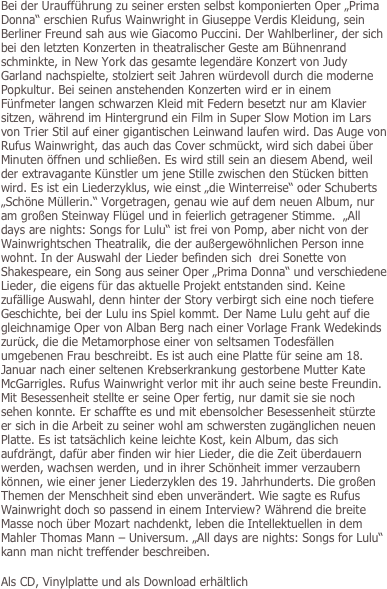 Bei der Uraufführung zu seiner ersten selbst komponierten Oper „Prima Donna“ erschien Rufus Wainwright in Giuseppe Verdis Kleidung, sein Berliner Freund sah aus wie Giacomo Puccini. Der Wahlberliner, der sich bei den letzten Konzerten in theatralischer Geste am Bühnenrand schminkte, in New York das gesamte legendäre Konzert von Judy Garland nachspielte, stolziert seit Jahren würdevoll durch die moderne Popkultur. Bei seinen anstehenden Konzerten wird er in einem Fünfmeter langen schwarzen Kleid mit Federn besetzt nur am Klavier sitzen, während im Hintergrund ein Film in Super Slow Motion im Lars von Trier Stil auf einer gigantischen Leinwand laufen wird. Das Auge von Rufus Wainwright, das auch das Cover schmückt, wird sich dabei über Minuten öffnen und schließen. Es wird still sein an diesem Abend, weil der extravagante Künstler um jene Stille zwischen den Stücken bitten wird. Es ist ein Liederzyklus, wie einst „die Winterreise“ oder Schuberts „Schöne Müllerin.“ Vorgetragen, genau wie auf dem neuen Album, nur am großen Steinway Flügel und in feierlich getragener Stimme.  „All days are nights: Songs for Lulu“ ist frei von Pomp, aber nicht von der Wainwrightschen Theatralik, die der außergewöhnlichen Person inne wohnt. In der Auswahl der Lieder befinden sich  drei Sonette von Shakespeare, ein Song aus seiner Oper „Prima Donna“ und verschiedene Lieder, die eigens für das aktuelle Projekt entstanden sind. Keine zufällige Auswahl, denn hinter der Story verbirgt sich eine noch tiefere Geschichte, bei der Lulu ins Spiel kommt. Der Name Lulu geht auf die gleichnamige Oper von Alban Berg nach einer Vorlage Frank Wedekinds zurück, die die Metamorphose einer von seltsamen Todesfällen umgebenen Frau beschreibt. Es ist auch eine Platte für seine am 18. Januar nach einer seltenen Krebserkrankung gestorbene Mutter Kate McGarrigles. Rufus Wainwright verlor mit ihr auch seine beste Freundin. Mit Besessenheit stellte er seine Oper fertig, nur damit sie sie noch sehen konnte. Er schaffte es und mit ebensolcher Besessenheit stürzte er sich in die Arbeit zu seiner wohl am schwersten zugänglichen neuen Platte. Es ist tatsächlich keine leichte Kost, kein Album, das sich aufdrängt, dafür aber finden wir hier Lieder, die die Zeit überdauern werden, wachsen werden, und in ihrer Schönheit immer verzaubern können, wie einer jener Liederzyklen des 19. Jahrhunderts. Die großen Themen der Menschheit sind eben unverändert. Wie sagte es Rufus Wainwright doch so passend in einem Interview? Während die breite Masse noch über Mozart nachdenkt, leben die Intellektuellen in dem Mahler Thomas Mann – Universum. „All days are nights: Songs for Lulu“ kann man nicht treffender beschreiben.

Als CD, Vinylplatte und als Download erhältlich

