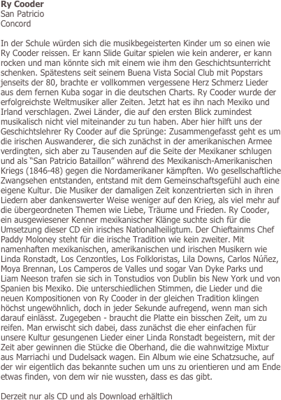 Ry Cooder
San Patricio
Concord

In der Schule würden sich die musikbegeisterten Kinder um so einen wie Ry Cooder reissen. Er kann Slide Guitar spielen wie kein anderer, er kann rocken und man könnte sich mit einem wie ihm den Geschichtsunterricht schenken. Spätestens seit seinem Buena Vista Social Club mit Popstars jenseits der 80, brachte er vollkommen vergessene Herz Schmerz Lieder aus dem fernen Kuba sogar in die deutschen Charts. Ry Cooder wurde der erfolgreichste Weltmusiker aller Zeiten. Jetzt hat es ihn nach Mexiko und Irland verschlagen. Zwei Länder, die auf den ersten Blick zumindest musikalisch nicht viel miteinander zu tun haben. Aber hier hilft uns der Geschichtslehrer Ry Cooder auf die Sprünge: Zusammengefasst geht es um die irischen Auswanderer, die sich zunächst in der amerikanischen Armee verdingten, sich aber zu Tausenden auf die Seite der Mexikaner schlugen und als “San Patricio Bataillon” während des Mexikanisch-Amerikanischen Kriegs (1846-48) gegen die Nordamerikaner kämpften. Wo gesellschaftliche Zwangsehen entstanden, entstand mit dem Gemeinschaftsgefühl auch eine eigene Kultur. Die Musiker der damaligen Zeit konzentrierten sich in ihren Liedern aber dankenswerter Weise weniger auf den Krieg, als viel mehr auf die übergeordneten Themen wie Liebe, Träume und Frieden. Ry Cooder, ein ausgewiesener Kenner mexikanischer Klänge suchte sich für die Umsetzung dieser CD ein irisches Nationalheiligtum. Der Chieftainms Chef Paddy Moloney steht für die irische Tradition wie kein zweiter. Mit namenhaften mexikanischen, amerikanischen und irischen Musikern wie Linda Ronstadt, Los Cenzontles, Los Folkloristas, Lila Downs, Carlos Núñez, Moya Brennan, Los Camperos de Valles und sogar Van Dyke Parks und Liam Neeson trafen sie sich in Tonstudios von Dublin bis New York und von Spanien bis Mexiko. Die unterschiedlichen Stimmen, die Lieder und die neuen Kompositionen von Ry Cooder in der gleichen Tradition klingen höchst ungewöhnlich, doch in jeder Sekunde aufregend, wenn man sich darauf einlässt. Zugegeben - braucht die Platte ein bisschen Zeit, um zu reifen. Man erwischt sich dabei, dass zunächst die eher einfachen für unsere Kultur gesungenen Lieder einer Linda Ronstadt begeistern, mit der Zeit aber gewinnen die Stücke die Oberhand, die die wahnwitzige Mixtur aus Marriachi und Dudelsack wagen. Ein Album wie eine Schatzsuche, auf der wir eigentlich das bekannte suchen um uns zu orientieren und am Ende etwas finden, von dem wir nie wussten, dass es das gibt.

Derzeit nur als CD und als Download erhältlich
