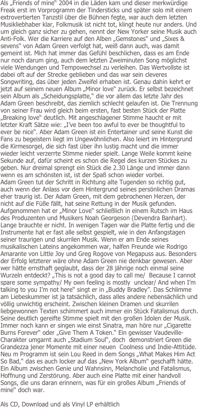 Als „Friends of mine“ 2004 in die Läden kam und dieser merkwürdige Freak erst im Vorprogramm der Tindersticks und später solo mit einem extrovertierten Tanzstil über die Bühnen fegte, war auch dem letzten Musikliebhaber klar, Folkmusik ist nicht tot, klingt heute nur anders. Und um gleich ganz sicher zu gehen, nennt der New Yorker seine Musik auch Anti-Folk. Wer die Karriere auf den Alben „Gemstones“ und „Sixes & sevens“ von Adam Green verfolgt hat, weiß dann auch, was damit gemeint ist. Mich hat immer das Gefühl beschlichen, dass es am Ende nur noch darum ging, auch dem letzten Zweiminuten Song möglichst viele Wendungen und Tempowechsel zu verleihen. Das Wertvollste ist dabei oft auf der Strecke geblieben und das war sein cleveres Songwriting, das über jeden Zweifel erhaben ist. Genau dahin kehrt er jetzt auf seinem neuen Album „Minor love“ zurück. Er selbst bezeichnet sein Album als „Scheidungsplatte,“ die vor allem das letzte Jahr des Adam Green beschreibt, das ziemlich schlecht gelaufen ist. Die Trennung von seiner Frau wird gleich beim ersten, fast besten Stück der Platte „Breaking love“ deutlich. Mit angeschlagener Stimme haucht er mit letzter Kraft Sätze wie: „I’ve been too awful to ever be thoughtful to ever be nice“. Aber Adam Green ist ein Entertainer und seine Kunst die Fans zu begeistern liegt im Ungewöhnlichen. Also leiert im Hintergrund  die Kirmesorgel, die sich fast über ihn lustig macht und die immer wieder leicht verzerrte Stimme nieder spielt. Lange Weile kommt keine Sekunde auf, dafür scheint es schon die Regel des kurzen Stückes zu geben. Nur dreimal sprengt ein Stück die 2.30 Länge und immer dann wenn es am schönsten ist, ist der Spaß schon wieder vorbei.
Adam Green tut der Schritt in Richtung alte Tugenden so richtig gut, auch wenn der Anlass vor dem Hintergrund seines persönlichen Dramas eher traurig ist. Der Adam Green, mit dem gebrochenen Herzen, der nicht auf die Füße fällt, hat seine Rettung in der Musik gefunden. Aufgenommen hat er „Minor Love“ schließlich in einem Rutsch im Haus des Produzenten und Musikers Noah Georgeson (Devendra Banhart). Lange brauchte er nicht. In wenigen Tagen war die Platte fertig und die Instrumente hat er fast alle selbst gespielt, wie in den Anfangstagen seiner traurigen und skurrilen Musik. Wenn er am Ende seines musikalischen Lateins angekommen war, halfen Freunde wie Rodrigo Amarante von Little Joy und Greg Rogove von Megapuss aus. Besonders der Erfolg letzterer wäre ohne Adam Green nie denkbar gewesen. Aber wer hätte ernsthaft geglaubt, dass der 28 jährige noch einmal seine Wurzeln entdeckt? „This is not a good day to call me/  Because I cannot spare some sympathy/ My own feeling is mostly  unclear/ And when I’m talking to you I’m not here“ singt er in „Buddy Bradley”. Das Schlimme am Liebeskummer ist ja tatsächlich, dass alles andere nebensächlich und  völlig unwichtig erscheint. Zwischen kleinen Dramen und skurrilen liebgewonnen Texten schimmert auch immer ein Stück Fatalismus durch. Seine deutlich gereifte Stimme spielt mit den großen Idolen der Musik. Immer noch kann er singen wie einst Sinatra, man höre nur „Cigarette Burns Forever“ oder „Give Them A Token.“ Ein gewisser Vaudeville-Charakter umgarnt auch „Stadium Soul“, doch  demonstriert Green die Grandezza jener Momente mit einer neuen  Coolness und Indie-Attitüde. Neu m Programm ist sein Lou Reed in dem Songs „What Makes Him Act So Bad,“ das es auch locker auf das „New York Album“ geschafft hätte. Ein Album zwischen Genie und Wahnsinn, Melancholie und Fatalismus, Hoffnung und Zerstörung. Aber auch eine Platte mit einer handvoll Songs, die uns daran erinnern, was für ein großes Album „Friends of mine“ doch war.

Als CD, Download und als Vinyl LP erhältlich
