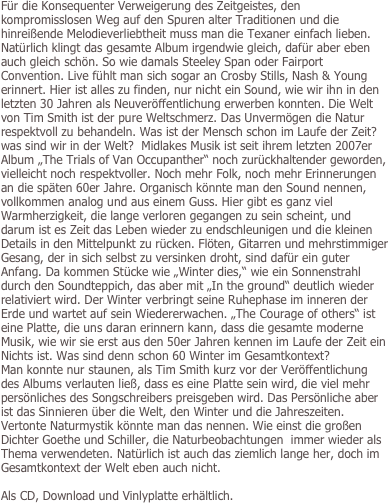 Für die Konsequenter Verweigerung des Zeitgeistes, den kompromisslosen Weg auf den Spuren alter Traditionen und die hinreißende Melodieverliebtheit muss man die Texaner einfach lieben. Natürlich klingt das gesamte Album irgendwie gleich, dafür aber eben auch gleich schön. So wie damals Steeley Span oder Fairport Convention. Live fühlt man sich sogar an Crosby Stills, Nash & Young erinnert. Hier ist alles zu finden, nur nicht ein Sound, wie wir ihn in den letzten 30 Jahren als Neuveröffentlichung erwerben konnten. Die Welt von Tim Smith ist der pure Weltschmerz. Das Unvermögen die Natur respektvoll zu behandeln. Was ist der Mensch schon im Laufe der Zeit? was sind wir in der Welt?  Midlakes Musik ist seit ihrem letzten 2007er Album „The Trials of Van Occupanther“ noch zurückhaltender geworden, vielleicht noch respektvoller. Noch mehr Folk, noch mehr Erinnerungen an die späten 60er Jahre. Organisch könnte man den Sound nennen, vollkommen analog und aus einem Guss. Hier gibt es ganz viel Warmherzigkeit, die lange verloren gegangen zu sein scheint, und darum ist es Zeit das Leben wieder zu endschleunigen und die kleinen Details in den Mittelpunkt zu rücken. Flöten, Gitarren und mehrstimmiger Gesang, der in sich selbst zu versinken droht, sind dafür ein guter Anfang. Da kommen Stücke wie „Winter dies,“ wie ein Sonnenstrahl durch den Soundteppich, das aber mit „In the ground“ deutlich wieder relativiert wird. Der Winter verbringt seine Ruhephase im inneren der Erde und wartet auf sein Wiedererwachen. „The Courage of others“ ist eine Platte, die uns daran erinnern kann, dass die gesamte moderne Musik, wie wir sie erst aus den 50er Jahren kennen im Laufe der Zeit ein Nichts ist. Was sind denn schon 60 Winter im Gesamtkontext?   
Man konnte nur staunen, als Tim Smith kurz vor der Veröffentlichung des Albums verlauten ließ, dass es eine Platte sein wird, die viel mehr persönliches des Songschreibers preisgeben wird. Das Persönliche aber ist das Sinnieren über die Welt, den Winter und die Jahreszeiten. Vertonte Naturmystik könnte man das nennen. Wie einst die großen Dichter Goethe und Schiller, die Naturbeobachtungen  immer wieder als Thema verwendeten. Natürlich ist auch das ziemlich lange her, doch im Gesamtkontext der Welt eben auch nicht.  

Als CD, Download und Vinlyplatte erhältlich.
