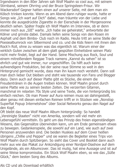 Irgendwann in den 80er Jahren sah Wolf Maahn so cool aus, mit seinem Stirnband, seinem Ohrring und der Bruce Springsteen-Frisur. Wir Wackersdorf Gegner hatten einen auf unserer Seite, mit dem man ein Kölsch trinken konnte. Wenn es am Abend dann ruhiger wurde, hatte er Songs wie „Ich wart auf Dich“ dabei, man träumte von der Liebe und konnte die ausgedrückte Zigarette in der Eierschale in der Morgensonne deutlich sehen. Später fragte ich Wolf Maahn im Interview, ob er denn immer noch aus „SIE“ warte. „Ich habe sie geheiratet,“ antwortete der Kölner und grinste dabei. Damals liefen seine Songs von den Rosen im Asphalt und dem Bimbo- Club noch im Radio. Heute tritt an seine Stelle der Poesiealbumrock von Silbermond und co. und die Kids feiern mit ihnen den Rock’n Roll, ohne zu wissen was das eigentlich ist. Warum einer der wirklich Guten zwischen all dem glatt gespülten Einheitsbrei seinen Platz nicht mehr findet, liegt auf der Hand. Seine Mischung aus Rock, Soul und einem mitreißendem Reggae Track namens „Kannst du sehen“ ist so ehrlich und gut wie immer, nur ungeschliffen. Da hilft auch keine aufwendigere Produktion, bei der seine raue Stimme so weit in den Hintergrund gemischt wurde, dass man ihn kaum noch versteht. Dann soll man doch lieber Out bleiben und steht wie tausende von Fans und Blogger dazu. Denn auch auf dieser Platte gibt es Stücke, die einem die Freudentränen in die Augen treiben können. Wolf Maahn groovt durch seine Platte wie zu seinen besten Zeiten. Die verzerrten Gitarren, manchmal im relaxten 70s Style und seine Texte, die von hintergründig bis einfach reichen. Ob man Power auf Aura reimen muss sei dahingestellt, aber genau mit diesen einfachen Reimen trifft er in Stücken wie „Nonstop Superflat Popup Internetshow“ über Social Networks genau den Nagel auf den Kopf. 
Oft bleibt das neue Wolf Maahn Album hintergründig: So handelt „Vereinigte Staaten“ nicht von Amerika, sondern will viel mehr ein Lebensgefühl vermitteln. Es geht um das Prinzip des freien eigenständigen Wesens, das Gegensätze überwinden kann, um am Ende gemeinsam etwas zu bewegen. Gedankenspiele, die sowohl auf ein Land, wie auch auf zwei Personen anzuwenden sind. Die beiden Huskies auf dem Cover heißen übrigens „Chillie und Pepper“ und sie waren die Begleiter eines Trips von Wolf Maahn durch Spitzbergen. So sieht das Cover und Booklet dann auch mehr aus wie das Plakat zur Ankündigung einer Nordpol-Diashow auf dem Unigelände, als ein Albumcover. Das ist mutig, hat eine Aussage und ist auf seine Weise kompromisslos. Ein Stück Wolf Maahn eben, so wie das „Süße Glück,“ dem besten Song des Albums.

Als CD und als Download erhältlich
