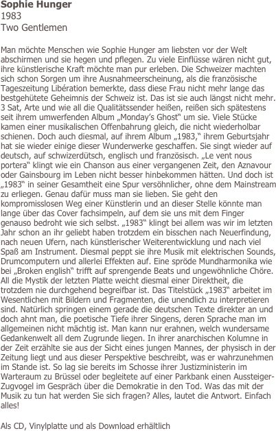 Sophie Hunger
1983
Two Gentlemen

Man möchte Menschen wie Sophie Hunger am liebsten vor der Welt abschirmen und sie hegen und pflegen. Zu viele Einflüsse wären nicht gut, ihre künstlerische Kraft möchte man pur erleben. Die Schweizer machten sich schon Sorgen um ihre Ausnahmeerscheinung, als die französische Tageszeitung Libération bemerkte, dass diese Frau nicht mehr lange das bestgehütete Geheimnis der Schweiz ist. Das ist sie auch längst nicht mehr. 3 Sat, Arte und wie all die Qualitätssender heißen, reißen sich spätestens seit ihrem umwerfenden Album „Monday’s Ghost“ um sie. Viele Stücke kamen einer musikalischen Offenbahrung gleich, die nicht wiederholbar schienen. Doch auch diesmal, auf ihrem Album „1983,“ ihrem Geburtsjahr hat sie wieder einige dieser Wunderwerke geschaffen. Sie singt wieder auf deutsch, auf schwizerdütsch, englisch und französisch. „Le vent nous portera“ klingt wie ein Chanson aus einer vergangenen Zeit, den Aznavour oder Gainsbourg im Leben nicht besser hinbekommen hätten. Und doch ist „1983“ in seiner Gesamtheit eine Spur versöhnlicher, ohne dem Mainstream zu erliegen. Genau dafür muss man sie lieben. Sie geht den kompromisslosen Weg einer Künstlerin und an dieser Stelle könnte man lange über das Cover fachsimpeln, auf dem sie uns mit dem Finger genauso bedroht wie sich selbst. „1983“ klingt bei allem was wir im letzten Jahr schon an ihr geliebt haben trotzdem ein bisschen nach Neuerfindung, nach neuen Ufern, nach künstlerischer Weiterentwicklung und nach viel Spaß am Instrument. Diesmal peppt sie ihre Musik mit elektrischen Sounds, Drumcomputern und allerlei Effekten auf. Eine spröde Mundharmonika wie bei „Broken english“ trifft auf sprengende Beats und ungewöhnliche Chöre. All die Mystik der letzten Platte weicht diesmal einer Direktheit, die trotzdem nie durchgehend begreifbar ist. Das Titelstück „1983“ arbeitet im Wesentlichen mit Bildern und Fragmenten, die unendlich zu interpretieren sind. Natürlich springen einem gerade die deutschen Texte direkter an und doch ahnt man, die poetische Tiefe ihrer Singens, deren Sprache man im allgemeinen nicht mächtig ist. Man kann nur erahnen, welch wundersame Gedankenwelt all dem Zugrunde liegen. In ihrer anarchischen Kolumne in der Zeit erzählte sie aus der Sicht eines jungen Mannes, der physisch in der Zeitung liegt und aus dieser Perspektive beschreibt, was er wahrzunehmen im Stande ist. So lag sie bereits im Schosse ihrer Justizministerin im Warteraum zu Brüssel oder begleitete auf einer Parkbank einen Aussteiger-Zugvogel im Gespräch über die Demokratie in den Tod. Was das mit der Musik zu tun hat werden Sie sich fragen? Alles, lautet die Antwort. Einfach alles! 

Als CD, Vinylplatte und als Download erhältlich
