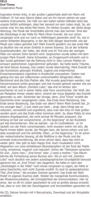 EELS
End Times
Cooperative Music

Irgendwo hinten links, in der großen Lagherhalle steht ein Mann mit Vollbart. Er hat eine Gitarre dabei und um ihn herum stehen ein paar weitere Instrumente. Der Hall von den kalten kahlen Wänden lässt das ungute Gefühl aufsteigen, dass hier jemand um sein Leben singt. So, als würde man ihn das letzte Mal hören. Ein letztes Gurgeln, der letzte lange Atemzug. Die Musik der Kriechkälte könnte man das nennen. Sind das die Glückstage in der Hölle für Mark Oliver Everett, die nun schon vergangen sind und nur noch zu Höllentagen geworden sind? So, wie in seiner brillanten Biographie, in der der Eels Sänger beschreibt, wie die Musik sein Leben gerettet hat? Mark Everett gewährt uns das erste Mal so deutlich wie nie einen Einblick in seinen Kosmos. Da ist der brillante Quantenphysiker, der Vater, der stirbt und im Tod eine der wenigen Male von seinem Sohn berührt wird. Gesprochen wurde selten mit dem jungen Mark Everett. Seine Schwester, an Drogensucht erkrankt und in den Suizid getrieben hat die Rettung nicht in John Lennon Platten im schwarz gestrichenen Jugendzimmer gefunden. Sie hatte keine Träume, sie fand keinen Ausweg. Das Leiden wurde übermächtig. Mark Everett ist das Kunststück gelungen Kindheit, Jugend und erbärmliches Erwachsenendasein irgendwie in Kreativität umzusetzen. Sieben mal gelang ihm das auf vollkommen unterschiedlich klingenden Alben. Berührend sind die Eels Platten alle. Mal musste geschrieen werden, mal herzzerreissend schön gesungen und mal musste geheult werden wie ein Wolf, auf dem Album „Hombre Lobo,“ das erst im letzten Jahr erschienen ist und in seiner Härte viele Fans verschreckte. Der Wolf, der als Metapher immer wieder kehrt, scheint der treue Begleiter des Everett geworden zu sein. Scheinbar der einzige, denn „End Times“ erzählt die Geschichte einer vergangenen Liebe. Das Ende einer Beziehung. Das Ende seiner Beziehung. Das Ende von allem? Wenn Mark Everett bei „In my younger days“ „I just need you back „ singt, dann klingt das so reduziert, verzweifelt und ergreifend, dass man den Klos im Hals größer werden spürt und das Ende näher kommen sieht. Ja, diese Platte ist eine düstere Angelegenheit, die nicht einmal 40 Minuten andauert. Der Anfang ist fast viel versprechend. „In the beginning“ ist der Rückblick auf das Kennenlernen. Wie sie damals - sie im Cocktailkleid - er im Jackett von der Party verschwanden, nicht wussten wohin mit sich, die Nacht immer kälter wurde, der Morgen kam, die Sonne schien und sich alles wundervoll und frei anfühlte. Eben, „in the beginning.“ Es ist schon der melancholische Gesang, all die Molltöne in der Musik und die schmale Instrumentierung, die einen ahnen lässt, dass das nicht so weiter geht. Hier gibt es kein Happy End. Auch musikalisch nicht. Abgesehen von zwei einfallslosen Bluesstampfern ist der Rest der Platte ruhig, emotional, magisch und reduziert. Schon die Titelnamen sprechen für sich. „Gone man,“ „End times“ oder „I need a mother.“ Das Album könnte die Fortsetzung seines Buches sein. Wo er sich mit „Hombre Lobo“ noch deutlich von jedem autobiographischen Grundgefühl bewusst getrennt hat, ist „End Times“ das Gegenteil. Als hätte er nach den „Glückstagen in der Hölle“ noch etwas vergessen zu sagen, als hätte er seine Geschichte noch nicht Zuende erzählt. Es sind im apokaylptischen Titel „End times,“ die privaten Dramen gemeint. Das Ende der Welt findet im eigenen Kosmos statt. Wieder die mangelnde Kommunikation, die Misskommunikation, die Unmöglichkeit der Kommunikation. Hier ist einer, der so oft im Leben gescheitert ist und so großes daraus erweckt hat, dass er zum Idol der Geschlagenen und Verzweifelten geworden ist.

Als CD, Deluxe Version mit 4 Bonustracks, Download und als Vinlyplatte erhältlich.
