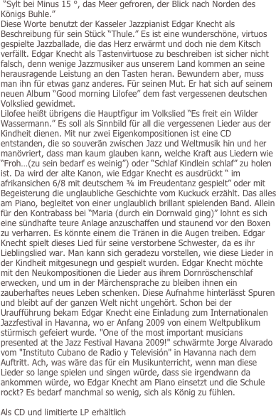  “Sylt bei Minus 15 °, das Meer gefroren, der Blick nach Norden des Königs Buhle.” 
Diese Worte benutzt der Kasseler Jazzpianist Edgar Knecht als Beschreibung für sein Stück “Thule.” Es ist eine wunderschöne, virtuos gespielte Jazzballade, die das Herz erwärmt und doch nie dem Kitsch verfällt. Edgar Knecht als Tastenvirtuose zu beschreiben ist sicher nicht falsch, denn wenige Jazzmusiker aus unserem Land kommen an seine herausragende Leistung an den Tasten heran. Bewundern aber, muss man ihn für etwas ganz anderes. Für seinen Mut. Er hat sich auf seinem neuen Album “Good morning Lilofee” dem fast vergessenen deutschen Volkslied gewidmet. 
Lilofee heißt übrigens die Hauptfigur im Volkslied “Es freit ein Wilder Wassermann.” Es soll als Sinnbild für all die vergessenen Lieder aus der Kindheit dienen. Mit nur zwei Eigenkompositionen ist eine CD entstanden, die so souverän zwischen Jazz und Weltmusik hin und her manövriert, dass man kaum glauben kann, welche Kraft aus Liedern wie “Froh…(zu sein bedarf es weinig”) oder “Schlaf Kindlein schlaf” zu holen ist. Da wird der alte Kanon, wie Edgar Knecht es ausdrückt “ im afrikansichen 6/8 mit deutschem ¾ im Freudentanz gespielt” oder mit Begeisterung die unglaubliche Geschichte vom Kuckuck erzählt. Das alles am Piano, begleitet von einer unglaublich brillant spielenden Band. Allein für den Kontrabass bei “Maria (durch ein Dornwald ging)” lohnt es sich eine sündhafte teure Anlage anzuschaffen und staunend vor den Boxen zu verharren. Es könnte einem die Tränen in die Augen treiben. Edgar Knecht spielt dieses Lied für seine verstorbene Schwester, da es ihr Lieblingslied war. Man kann sich geradezu vorstellen, wie diese Lieder in der Kindheit mitgesunegn und gespielt wurden. Edgar Knecht möchte mit den Neukompositionen die Lieder aus ihrem Dornröschenschlaf erwecken, und um in der Märchensprache zu bleiben ihnen ein zauberhaftes neues Leben schenken. Diese Aufnahme hinterlässt Spuren und bleibt auf der ganzen Welt nicht ungehört. Schon bei der Uraufführung bekam Edgar Knecht eine Einladung zum Internationalen Jazzfestival in Havanna, wo er Anfang 2009 von einem Weltpublikum stürmisch gefeiert wurde. "One of the most important musicians presented at the Jazz Festival Havana 2009!" schwärmte Jorge Alvarado vom "Instituto Cubano de Radio y Televisión" in Havanna nach dem Auftritt. Ach, was wäre das für ein Musikunterricht, wenn man diese Lieder so lange spielen und singen würde, dass sie irgendwann da ankommen würde, wo Edgar Knecht am Piano einsetzt und die Schule rockt? Es bedarf manchmal so wenig, sich als König zu fühlen.

Als CD und limitierte LP erhältlich


