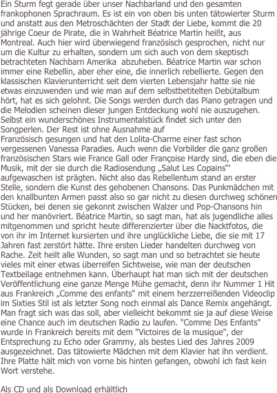Ein Sturm fegt gerade über unser Nachbarland und den gesamten frankophonen Sprachraum. Es ist ein von oben bis unten tätowierter Sturm und anstatt aus den Metroschächten der Stadt der Liebe, kommt die 20 jährige Coeur de Pirate, die in Wahrheit Béatrice Martin heißt, aus Montreal. Auch hier wird überwiegend französisch gesprochen, nicht nur um die Kultur zu erhalten, sondern um sich auch von dem skeptisch betrachteten Nachbarn Amerika  abzuheben. Béatrice Martin war schon immer eine Rebellin, aber eher eine, die innerlich rebellierte. Gegen den klassischen Klavierunterricht seit dem vierten Lebensjahr hatte sie nie etwas einzuwenden und wie man auf dem selbstbetitelten Debütalbum hört, hat es sich gelohnt. Die Songs werden durch das Piano getragen und die Melodien scheinen dieser jungen Entdeckung wohl nie auszugehen. Selbst ein wunderschönes Instrumentalstück findet sich unter den Songperlen. Der Rest ist ohne Ausnahme auf 
Französisch gesungen und hat den Lolita-Charme einer fast schon vergessenen Vanessa Paradies. Auch wenn die Vorbilder die ganz großen französischen Stars wie France Gall oder Françoise Hardy sind, die eben die Musik, mit der sie durch die Radiosendung „Salut Les Copains“' aufgewaschen ist prägten. Nicht also das Rebellentum stand an erster Stelle, sondern die Kunst des gehobenen Chansons. Das Punkmädchen mit den knallbunten Armen passt also so gar nicht zu diesen durchweg schönen Stücken, bei denen sie gekonnt zwischen Walzer und Pop-Chansons hin und her manövriert. Béatrice Martin, so sagt man, hat als jugendliche alles mitgenommen und spricht heute differenzierter über die Nacktfotos, die von ihr im Internet kursierten und ihre unglückliche Liebe, die sie mit 17 Jahren fast zerstört hätte. Ihre ersten Lieder handelten durchweg von Rache. Zeit heilt alle Wunden, so sagt man und so betrachtet sie heute vieles mit einer etwas überreifen Sichtweise, wie man der deutschen Textbeilage entnehmen kann. Überhaupt hat man sich mit der deutschen Veröffentlichung eine ganze Menge Mühe gemacht, denn ihr Nummer 1 Hit aus Frankreich „Comme des enfants“ mit einem herzzerreißenden Videoclip im Sixties Stil ist als letzter Song noch einmal als Dance Remix angehängt. Man fragt sich was das soll, aber vielleicht bekommt sie ja auf diese Weise eine Chance auch im deutschen Radio zu laufen. "Comme Des Enfants" wurde in Frankreich bereits mit dem "Victoires de la musique", der Entsprechung zu Echo oder Grammy, als bestes Lied des Jahres 2009 ausgezeichnet. Das tätowierte Mädchen mit dem Klavier hat ihn verdient. Ihre Platte hält mich von vorne bis hinten gefangen, obwohl ich fast kein Wort verstehe. 

Als CD und als Download erhältlich
