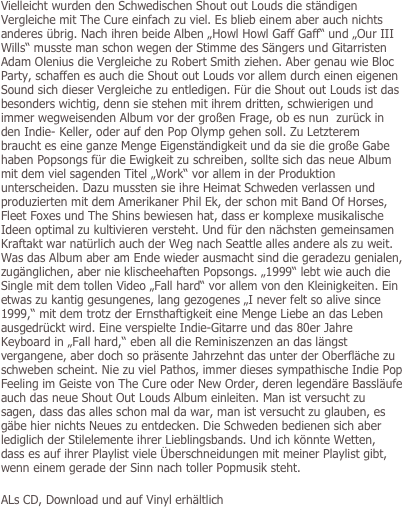 Vielleicht wurden den Schwedischen Shout out Louds die ständigen Vergleiche mit The Cure einfach zu viel. Es blieb einem aber auch nichts anderes übrig. Nach ihren beide Alben „Howl Howl Gaff Gaff“ und „Our III Wills“ musste man schon wegen der Stimme des Sängers und Gitarristen Adam Olenius die Vergleiche zu Robert Smith ziehen. Aber genau wie Bloc Party, schaffen es auch die Shout out Louds vor allem durch einen eigenen Sound sich dieser Vergleiche zu entledigen. Für die Shout out Louds ist das besonders wichtig, denn sie stehen mit ihrem dritten, schwierigen und immer wegweisenden Album vor der großen Frage, ob es nun  zurück in den Indie- Keller, oder auf den Pop Olymp gehen soll. Zu Letzterem braucht es eine ganze Menge Eigenständigkeit und da sie die große Gabe haben Popsongs für die Ewigkeit zu schreiben, sollte sich das neue Album mit dem viel sagenden Titel „Work“ vor allem in der Produktion unterscheiden. Dazu mussten sie ihre Heimat Schweden verlassen und produzierten mit dem Amerikaner Phil Ek, der schon mit Band Of Horses, Fleet Foxes und The Shins bewiesen hat, dass er komplexe musikalische Ideen optimal zu kultivieren versteht. Und für den nächsten gemeinsamen Kraftakt war natürlich auch der Weg nach Seattle alles andere als zu weit. Was das Album aber am Ende wieder ausmacht sind die geradezu genialen, zugänglichen, aber nie klischeehaften Popsongs. „1999“ lebt wie auch die Single mit dem tollen Video „Fall hard“ vor allem von den Kleinigkeiten. Ein etwas zu kantig gesungenes, lang gezogenes „I never felt so alive since 1999,“ mit dem trotz der Ernsthaftigkeit eine Menge Liebe an das Leben ausgedrückt wird. Eine verspielte Indie-Gitarre und das 80er Jahre Keyboard in „Fall hard,“ eben all die Reminiszenzen an das längst vergangene, aber doch so präsente Jahrzehnt das unter der Oberfläche zu schweben scheint. Nie zu viel Pathos, immer dieses sympathische Indie Pop Feeling im Geiste von The Cure oder New Order, deren legendäre Bassläufe auch das neue Shout Out Louds Album einleiten. Man ist versucht zu sagen, dass das alles schon mal da war, man ist versucht zu glauben, es gäbe hier nichts Neues zu entdecken. Die Schweden bedienen sich aber lediglich der Stilelemente ihrer Lieblingsbands. Und ich könnte Wetten, dass es auf ihrer Playlist viele Überschneidungen mit meiner Playlist gibt, wenn einem gerade der Sinn nach toller Popmusik steht. 

ALs CD, Download und auf Vinyl erhältlich