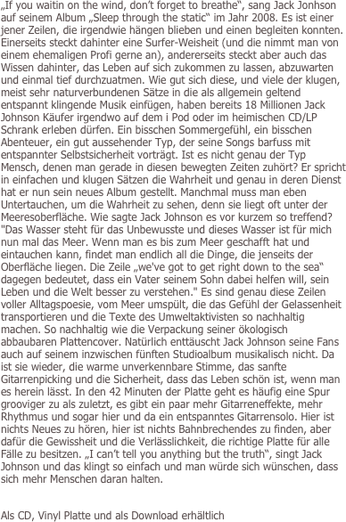 „If you waitin on the wind, don’t forget to breathe“, sang Jack Jonhson auf seinem Album „Sleep through the static“ im Jahr 2008. Es ist einer jener Zeilen, die irgendwie hängen blieben und einen begleiten konnten. Einerseits steckt dahinter eine Surfer-Weisheit (und die nimmt man von einem ehemaligen Profi gerne an), andererseits steckt aber auch das Wissen dahinter, das Leben auf sich zukommen zu lassen, abzuwarten und einmal tief durchzuatmen. Wie gut sich diese, und viele der klugen, meist sehr naturverbundenen Sätze in die als allgemein geltend entspannt klingende Musik einfügen, haben bereits 18 Millionen Jack Johnson Käufer irgendwo auf dem i Pod oder im heimischen CD/LP Schrank erleben dürfen. Ein bisschen Sommergefühl, ein bisschen Abenteuer, ein gut aussehender Typ, der seine Songs barfuss mit entspannter Selbstsicherheit vorträgt. Ist es nicht genau der Typ Mensch, denen man gerade in diesen bewegten Zeiten zuhört? Er spricht in einfachen und klugen Sätzen die Wahrheit und genau in deren Dienst hat er nun sein neues Album gestellt. Manchmal muss man eben Untertauchen, um die Wahrheit zu sehen, denn sie liegt oft unter der Meeresoberfläche. Wie sagte Jack Johnson es vor kurzem so treffend? "Das Wasser steht für das Unbewusste und dieses Wasser ist für mich nun mal das Meer. Wenn man es bis zum Meer geschafft hat und eintauchen kann, findet man endlich all die Dinge, die jenseits der Oberfläche liegen. Die Zeile „we've got to get right down to the sea“ dagegen bedeutet, dass ein Vater seinem Sohn dabei helfen will, sein Leben und die Welt besser zu verstehen." Es sind genau diese Zeilen voller Alltagspoesie, vom Meer umspült, die das Gefühl der Gelassenheit transportieren und die Texte des Umweltaktivisten so nachhaltig machen. So nachhaltig wie die Verpackung seiner ökologisch  abbaubaren Plattencover. Natürlich enttäuscht Jack Johnson seine Fans auch auf seinem inzwischen fünften Studioalbum musikalisch nicht. Da ist sie wieder, die warme unverkennbare Stimme, das sanfte Gitarrenpicking und die Sicherheit, dass das Leben schön ist, wenn man es herein lässt. In den 42 Minuten der Platte geht es häufig eine Spur grooviger zu als zuletzt, es gibt ein paar mehr Gitarreneffekte, mehr Rhythmus und sogar hier und da ein entspanntes Gitarrensolo. Hier ist nichts Neues zu hören, hier ist nichts Bahnbrechendes zu finden, aber dafür die Gewissheit und die Verlässlichkeit, die richtige Platte für alle Fälle zu besitzen. „I can’t tell you anything but the truth“, singt Jack Johnson und das klingt so einfach und man würde sich wünschen, dass sich mehr Menschen daran halten.


Als CD, Vinyl Platte und als Download erhältlich


