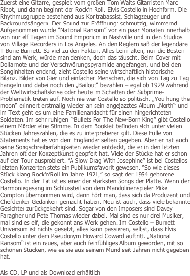 
Zuerst eine Gitarre, gespielt vom großen Tom Waits Gitarristen Marc Ribot, und dann beginnt der Rock’n Roll. Elvis Costello in Hochform. Die Rhythmusgruppe bestehend aus Kontrabassist, Schlagzeuger und Backroundsängern. Der Sound zur Eröffnung: schmutzig, wimmernd. Aufgenommen wurde “National Ransom” vor ein paar Monaten innerhalb von nur elf Tagen im Sound Emporium in Nashville und in den Studios von Village Recorders in Los Angeles. An den Reglern saß der legendäre T Bone Burnett. So viel zu den Fakten. Alles beim alten, nur die Besten sind am Werk, würde man denken, doch das täuscht. Beim Cover mit Dollarnote und der Verschwörungspyramide angefangen, und bei den Songinhalten endend, zieht Costello seine wirtschaftlich historische Bilanz. Bilder von Gier und einfachen Menschen, die sich von Tag zu Tag hangeln und dabei noch den „Bailout“ bezahlen – egal ob 1929 während der Weltwirtschaftskrise oder heute im Schatten der Subprime-Problematik treten auf. Noch nie war Costello so politisch. „You hung the moon“ erinnert erstmalig wieder an sein angejazztes Album „North“ und im Text geht es um eine Familienandacht für einen hingerichteten Soldaten. Im sehr ruhigen  “Bullets For The New-Born King” gibt Costello einem Mörder eine Stimme. In dem Booklet befinden sich unter vielen Stücken Jahreszahlen, die es zu interpretieren gilt. Diese Fülle von Statements hat es von dem Engländer selten gegeben. Aber er hat auch seine Songschreiberfähigkeiten wieder entdeckt, die er in den letzten Jahren oft der Konzeptkunst geopfert hat. Viele der Stücke hat er schon auf der Tour ausprobiert. “A Slow Drag With Josephine” ist bei Costellos letzten Konzerten stets ein Publikumsfavorit gewesen. “So wie dieses Stück klang Rock’n’Roll im Jahre 1921,” so sagt der 1954 geborene Costello. In der Tat ist es einer der stärksten Songs der Platte. Wenn der Harmoniegesang im Schlussteil von dem Mandolinenspieler Mike Compton übernommen wird, dann hört man, dass sich da Produzent und Chefdenker Gedanken gemacht haben. Neu ist auch, dass viele bekannte Gesichter zurückgekehrt sind. Sogar von den Imposers sind Davey Faragher und Pete Thomas wieder dabei. Mal sind es nur drei Musiker, mal sind es elf, die gekonnt ans Werk gehen. Im Costello – Burnett Universum ist nichts gesetzt, alles kann passieren, selbst, dass Elvis Costello unter dem Pseudonym Howard Coward auftritt. „National Ransom“ ist ein raues, aber auch feinfühliges Album geworden, mit so schönen Stücken, wie es sie aus seinem Mund seit Jahren nicht gegeben hat.
 
Als CD, LP und als Download erhältlich
