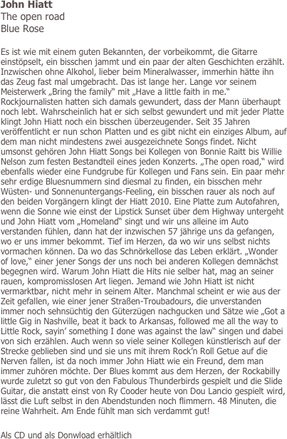 John Hiatt
The open road
Blue Rose

Es ist wie mit einem guten Bekannten, der vorbeikommt, die Gitarre einstöpselt, ein bisschen jammt und ein paar der alten Geschichten erzählt. Inzwischen ohne Alkohol, lieber beim Mineralwasser, immerhin hätte ihn das Zeug fast mal umgebracht. Das ist lange her. Lange vor seinem Meisterwerk „Bring the family“ mit „Have a little faith in me.“ Rockjournalisten hatten sich damals gewundert, dass der Mann überhaupt noch lebt. Wahrscheinlich hat er sich selbst gewundert und mit jeder Platte klingt John Hiatt noch ein bisschen überzeugender. Seit 35 Jahren veröffentlicht er nun schon Platten und es gibt nicht ein einziges Album, auf dem man nicht mindestens zwei ausgezeichnete Songs findet. Nicht umsonst gehören John Hiatt Songs bei Kollegen von Bonnie Raitt bis Willie Nelson zum festen Bestandteil eines jeden Konzerts. „The open road,“ wird ebenfalls wieder eine Fundgrube für Kollegen und Fans sein. Ein paar mehr sehr erdige Bluesnummern sind diesmal zu finden, ein bisschen mehr Wüsten- und Sonnenuntergangs-Feeling, ein bisschen rauer als noch auf den beiden Vorgängern klingt der Hiatt 2010. Eine Platte zum Autofahren, wenn die Sonne wie einst der Lipstick Sunset über dem Highway untergeht und John Hiatt vom „Homeland“ singt und wir uns alleine im Auto verstanden fühlen, dann hat der inzwischen 57 jährige uns da gefangen, wo er uns immer bekommt. Tief im Herzen, da wo wir uns selbst nichts vormachen können. Da wo das Schnörkellose das Leben erklärt. „Wonder of love,“ einer jener Songs der uns noch bei anderen Kollegen demnächst begegnen wird. Warum John Hiatt die Hits nie selber hat, mag an seiner rauen, kompromisslosen Art liegen. Jemand wie John Hiatt ist nicht vermarktbar, nicht mehr in seinem Alter. Manchmal scheint er wie aus der Zeit gefallen, wie einer jener Straßen-Troubadours, die unverstanden immer noch sehnsüchtig den Güterzügen nachgucken und Sätze wie „Got a little Gig in Nashville, beat it back to Arkansas, followed me all the way to Little Rock, sayin’ something I done was against the law“ singen und dabei von sich erzählen. Auch wenn so viele seiner Kollegen künstlerisch auf der Strecke geblieben sind und sie uns mit ihrem Rock’n Roll Getue auf die Nerven fallen, ist da noch immer John Hiatt wie ein Freund, dem man immer zuhören möchte. Der Blues kommt aus dem Herzen, der Rockabilly wurde zuletzt so gut von den Fabulous Thunderbirds gespielt und die Slide Guitar, die anstatt einst von Ry Cooder heute von Dou Lancio gespielt wird, lässt die Luft selbst in den Abendstunden noch flimmern. 48 Minuten, die reine Wahrheit. Am Ende fühlt man sich verdammt gut!

Als CD und als Donwload erhältlich
