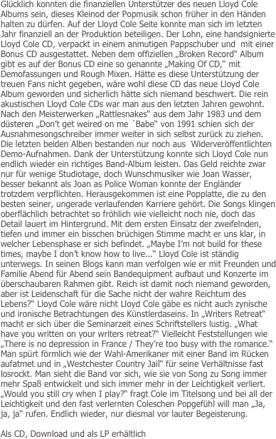 Glücklich konnten die finanziellen Unterstützer des neuen Lloyd Cole Albums sein, dieses Kleinod der Popmusik schon früher in den Händen halten zu dürfen. Auf der Lloyd Cole Seite konnte man sich im letzten Jahr finanziell an der Produktion beteiligen. Der Lohn, eine handsignierte Lloyd Cole CD, verpackt in einem anmutigen Pappschuber und  mit einer Bonus CD ausgestattet. Neben dem offiziellen „Broken Record“ Album gibt es auf der Bonus CD eine so genannte „Making Of CD,“ mit Demofassungen und Rough Mixen. Hätte es diese Unterstützung der treuen Fans nicht gegeben, wäre wohl diese CD das neue Lloyd Cole Album geworden und sicherlich hätte sich niemand beschwert. Die rein akustischen Lloyd Cole CDs war man aus den letzten Jahren gewohnt. Nach den Meisterwerken „Rattlesnakes“ aus dem Jahr 1983 und dem düsteren „Don’t get weired on me ´Babe“ von 1991 schien sich der Ausnahmesongschreiber immer weiter in sich selbst zurück zu ziehen. Die letzten beiden Alben bestanden nur noch aus  Widerveröffentlichten Demo-Aufnahmen. Dank der Unterstützung konnte sich Lloyd Cole nun endlich wieder ein richtiges Band-Album leisten. Das Geld reichte zwar nur für wenige Studiotage, doch Wunschmusiker wie Joan Wasser, besser bekannt als Joan as Police Woman konnte der Engländer trotzdem verpflichten. Herausgekommen ist eine Popplatte, die zu den besten seiner, ungerade verlaufenden Karriere gehört. Die Songs klingen oberflächlich betrachtet so fröhlich wie vielleicht noch nie, doch das Detail lauert im Hintergrund. Mit dem ersten Einsatz der zweifelnden, tiefen und immer ein bisschen brüchigen Stimme macht er uns klar, in welcher Lebensphase er sich befindet. „Maybe I’m not build for these times, maybe I don’t know how to live...“ Lloyd Cole ist ständig unterwegs. In seinen Blogs kann man verfolgen wie er mit Freunden und Familie Abend für Abend sein Bandequipment aufbaut und Konzerte im überschaubaren Rahmen gibt. Reich ist damit noch niemand geworden, aber ist Leidenschaft für die Sache nicht der wahre Reichtum des Lebens?“ Lloyd Cole wäre nicht Lloyd Cole gäbe es nicht auch zynische und ironische Betrachtungen des Künstlerdaseins. In „Writers Retreat“ macht er sich über die Seminarzeit eines Schriftstellers lustig. „What have you written on your writers retreat?“ Vielleicht Feststellungen wie „There is no depression in France / They’re too busy with the romance.“ Man spürt förmlich wie der Wahl-Amerikaner mit einer Band im Rücken aufatmet und in „Westchester Country Jail“ für seine Verhältnisse fast losrockt. Man sieht die Band vor sich, wie sie von Song zu Song immer mehr Spaß entwickelt und sich immer mehr in der Leichtigkeit verliert. „Would you still cry when I play?“ fragt Cole im Titelsong und bei all der Leichtigkeit und den fast verlernten Coleschen Popgefühl will man „Ja, ja, ja“ rufen. Endlich wieder, nur diesmal vor lauter Begeisterung.

Als CD, Download und als LP erhältlich

