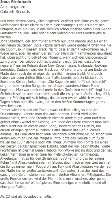 Jona Steinbach
Alles negieren
Cobretti Records

Erst beim dritten Stück „alles negieren“ eröffnet sich plötzlich die ganze Vielfältigkeit dieser Platte mit dem gleichnamigen Titel. Es lohnt sich übrigens auch ein Blick in das ziemlich schonungslose Video einer wilden Partynacht bei You Tube oder einem Videoführer Ihres Vertrauens zu werfen.
Jona Steinbach, der sich früher einfach nur Jona nannte und als einer der neuen deutschen Indie-Päpste gefeiert wurde entdeckt offen wie nie die Clubmusik in diesem Track. Nicht, dass er damit vollkommen neue Wege geht, aber für einen der sich vor allem dem Kammerpop gewidmet hat, überrascht und befreit der Moment, wenn sich der Casiocomputer zum großen Danceloop aufmacht und antreibt. Clever, dass „Alles negieren“ nur im Refrain diese New Order mässig, treibende Hookline bereithält. Dadurch wird der Track zum Ohrwurm und ist am Ende der Platte dann auch der einzige, der wirklich hängen bleibt. Und doch haben wir beim dritten Stück der Platte bereits tiefe Einblicke in die Seele des Kölners bekommen: „Die Kugel die mich trifft sah ich nicht“ singt er beim ersten Song, der mit diesem wunderschönen Piano beginnt. „ Man war doch viel mehr in den Gedanken verliebt“ singt Jona Steinbach später und beschreibt damit dieses typische Aufbruchsgefühl, das der Frühling mit sich bringt, das an den ersten wirklich warmen Tagen schon nebulöser wird, um in den heißen Sommertagen ganz zu verschwinden.
Immer wieder haben die Texte etwas intellektuelles, so eine Art Studentenpop, könnte man das auch nennen. Damit wird vieles kompensiert, was Jona Steinbach nicht besonders gut kann und dazu gehört ohne Zweifel der Gesang. Am Ende der Platte erinnert man sich eben nicht nur an diesen einen Song, sondern hat das Gefühl, nur diesen einzigen gehört zu haben. Dafür stimmt das Gefühl dieses Albums. Das Feuilleton liebt Jona Steinbach nicht ohne Grund schon vom ersten Album an und das Magazin Intro lobte das Debütalbum "Sich freuen bei 150," damals noch mit Thees Uhlmann von Tomte als eines der besten deutschsprachigen Debüts. Statt der viel beschäftigte Tomte Frontmann ist diesmal Bene Filleböck von Wolke mit im Boot und der hat bekanntermaßen ja einen Sinn für melancholischen Kammerpop. Angefangen hat es für den 26 jährigen BVB Fan (und das bei einem Kölner) mit Akustikaufnahmen im Studio, doch nach einiger Zeit nahmen die Songs immer mehr Popgefühl an. Folk und Akustikgitarre werden auf der Platte immer weiter zurückgestellt. Computer, Streicher und das ganz große Gefühl stehen auf seinem vierten Album mit Mittelpunkt. Die große Popstarkarriere wird der Mann nicht mehr machen, aber genau das lässt ihn so befreit aufspielen. Eine sonnige, eine ehrliche und oft eine gute Platte.

Als CD und als Download erhältlich

