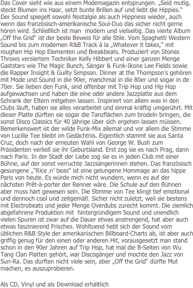 Das Cover sieht wie aus einem Modemagazin entsprungen. „Seid mutig, steckt Blumen ins Haar, setzt bunte Brillen auf und liebt die Hippies.“ Der Sound spiegelt sowohl Nostalgie als auch Hippness wieder, auch wenn das französisch-amerikanische Soul-Duo das sicher nicht gerne hören wird. Schließlich ist man  modern und vielseitig. Das vierte Album „Off the Grid“ ist der beste Beweis für alle Stile. Vom Spaghetti Western Sound bis zum modernen R&B Track á la „Whatever it takes,“ mit roughen Hip Hop Elementen und Breakbeats. Produziert von Stones Throws versiertem Techniker Kelly Hibbert und einer ganzen Menge Gaststars wie The Magic Bunch, Sänger & Funk-Ikone Lee Fields sowie die Rapper Insight & Guilty Simpson. Dinner at the Thompson’s gehören mit Mode und Sound in die 90er, manchmal in die 80er und sogar in de 70er. Sie lieben den Funk, sind offenbar mit Trip Hop und Hip Hop aufgewachsen und haben die eine oder andere Jazzplatte aus dem Schrank der Eltern mitgehen lassen. Inspiriert von allem was in den Clubs läuft, haben sie alles verarbeitet und einmal kräftig umgerührt. Mit dieser Platte dürften sie sogar die Tanzflächen zum brodeln bringen, die sonst Disco Classics für 40 jährige über sich ergehen lassen müssen. Bemerkenswert ist der wilde Funk-Mix allemal und vor allem die Stimme von Lucille Tee bleibt im Gedächtnis. Eigentlich stammt sie aus Santa Cruz, doch nach der erneuten Wahl von George W. Bush zum Präsidenten verließ sie ihr Geburtsland. Erst zog sie es nach Prag, dann nach Paris. In der Stadt der Liebe zog sie es in jeden Club mit einer Bühne, auf der sonst verruchte Jazzsängerinnen stehen. Das französisch gesungene „“Rice ‚n’ beas“ ist eine gelungene Hommage an das hippe Paris von heute. Es würde mich nicht wundern, wenn es auf der nächsten Prêt-à-porter der Renner wäre. Die Schule auf den Bühnen aber muss hart gewesen sein. Die Stimme von Tee klingt tief emotional und dennoch cool und zeitgemäß. Sicher nicht zuletzt, weil sie bestens mit Electrobeats und jeder Menge Overdubs zurecht kommt. Die ziemlich abgefahrene Produktion mit  hintergründigem Sound und unendlich vielen Spuren ist zwar auf die Dauer etwas anstrengend, hat aber auch etwas faszinierend Frisches. Wohltuend hebt sich der Sound vom üblichen R&B Style der amerikanischen Billboard-Charts ab, ist aber auch griffig genug für den einen oder anderen Hit, vorausgesetzt man stand schon in den 90er Jahren auf Trip Hop, hat mal die B-Seiten von Wu Tang Clan Platten gehört, war Discogänger und mochte den Jazz von Sun-Ra. Das dürften nicht viele sein, aber „Off the Grid“ dürfte Mut machen, es auszuprobieren.

Als CD, Vinyl und als Download erhältlich
