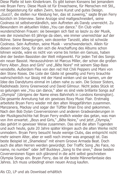 
Diese Platte ist kein Kinderkram. Es gibt keinen Konsens bei jemandem wie Bryan Ferry. Diese Musik ist für Erwachsene, für Menschen mit Stil,, mit Begeisterung für edlen Zwirn, teure Kunst und gutes Design. „Gucci?, die stellen nur Kleidung her, das ist zuwenig,“ sagte Bryan Ferry kürzlich im Interview. Seine Anzüge sind maßgeschneidert, seine Coolness ist selbstverständlich, sein Auftreten als Dandy unerreicht. Zu Bewundern im aktuellen Video „You can dance.“ Ein Club voller wunderschönen Frauen: sie bewegen sich fast so lasziv zu der Musik, wie der inzwischen 65 jährige da oben, wie immer unerreichbar auf der Bühne. Seine Bewegungen, sein dezenter Tanzstil, alles ist schwüle Coolness. Sein Auftreten, seine Musik - verschwenderisch. Allein für diesen einen Song, für den sich die Anschaffung des Albums schon lohnen würde, wäre es nicht von vorne bis hinten ein Genuss, haben drei der besten Bassisten der Welt mitgewirkt. Für jeden Teil des Songs ein neuer Bassist. Herauszuhören ist Marcus Miller, der schon die großen Ferry Alben „Boys and Girls“ und „Bête Noire“ mit seinem Slap-Bass veredelte. Außerdem Flea von den red Hot Chili Peppers und Mani von den Stone Roses. Die Liste der Gäste ist gewaltig und Ferry brauchte wahrscheinlich nur lässig mit der Hand winken und sie kamen, um der Idee des Dandytums einmal im Leben nahe zu sein. Die Scissor Sisters, Radioheads Jonny Greenwood und David Gilmour. Nicht jedes Stück ist so gelungen wie „You can dance,“ aber es sind viele brillante Songs auf „Olympia“ (übrigens der Name eines Bahnhofs in Londons Kensington). Die gesamte Anmutung hat ein gewisses Roxy Music Flair. Erstmalig arbeitete Bryan Ferry wieder mit den alten Weggefährten zusammen. Manzanera, Mackay und sogar der Tüftler Brian Eno sind gekommen. Nach den Bob Dylan Coverversionen und anderen Gradwanderungen in der Musikgeschichte hat Bryan Ferry endlich wieder das getan, was man von ihm erwartet. „Boys and Girls,“ „Bête Noire,“ und jetzt „Olympia,“ das gehört in gewisser Weise zusammen. Das sind die alten Tugenden und auch heute, gute 20 Jahre später klingen auch die alten Werke nicht unmodern. Bryan Ferry besucht heute wenige Clubs, das entspricht nicht mehr seinem Alter, aber er weiß noch immer was angesagt ist. Das beste Beispiel ist „Shameless“ mit einem Groove Armada Beat. Doch auch die alten Herren werden gewürdigt. Der Traffic Song „No Face, no name, no number“ oder Jeff Buckleys „Song to the siren,“ diese beiden Coverversionen fügen sich glänzend in die acht selbst geschrieben Olympia Songs ein. Bryan Ferry, das ist die beste Männerfantasie des Jahres. Ich muss unbedingt einen neuen Anzug kaufen.

Als CD, LP und als Download erhältlich
