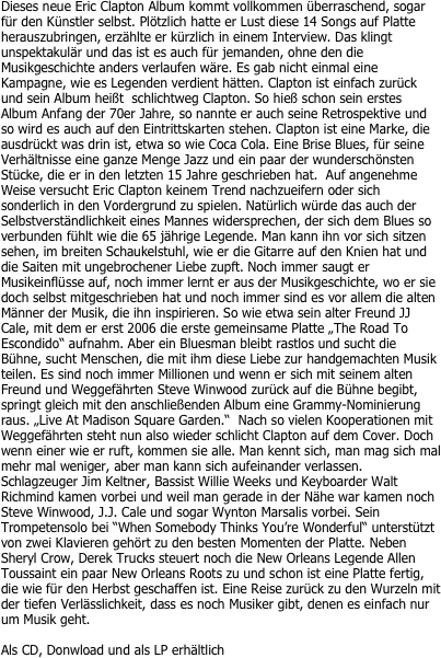 Dieses neue Eric Clapton Album kommt vollkommen überraschend, sogar für den Künstler selbst. Plötzlich hatte er Lust diese 14 Songs auf Platte herauszubringen, erzählte er kürzlich in einem Interview. Das klingt unspektakulär und das ist es auch für jemanden, ohne den die Musikgeschichte anders verlaufen wäre. Es gab nicht einmal eine Kampagne, wie es Legenden verdient hätten. Clapton ist einfach zurück und sein Album heißt  schlichtweg Clapton. So hieß schon sein erstes Album Anfang der 70er Jahre, so nannte er auch seine Retrospektive und so wird es auch auf den Eintrittskarten stehen. Clapton ist eine Marke, die ausdrückt was drin ist, etwa so wie Coca Cola. Eine Brise Blues, für seine Verhältnisse eine ganze Menge Jazz und ein paar der wunderschönsten Stücke, die er in den letzten 15 Jahre geschrieben hat.  Auf angenehme Weise versucht Eric Clapton keinem Trend nachzueifern oder sich sonderlich in den Vordergrund zu spielen. Natürlich würde das auch der Selbstverständlichkeit eines Mannes widersprechen, der sich dem Blues so verbunden fühlt wie die 65 jährige Legende. Man kann ihn vor sich sitzen sehen, im breiten Schaukelstuhl, wie er die Gitarre auf den Knien hat und die Saiten mit ungebrochener Liebe zupft. Noch immer saugt er Musikeinflüsse auf, noch immer lernt er aus der Musikgeschichte, wo er sie doch selbst mitgeschrieben hat und noch immer sind es vor allem die alten Männer der Musik, die ihn inspirieren. So wie etwa sein alter Freund JJ Cale, mit dem er erst 2006 die erste gemeinsame Platte „The Road To Escondido“ aufnahm. Aber ein Bluesman bleibt rastlos und sucht die Bühne, sucht Menschen, die mit ihm diese Liebe zur handgemachten Musik teilen. Es sind noch immer Millionen und wenn er sich mit seinem alten Freund und Weggefährten Steve Winwood zurück auf die Bühne begibt, springt gleich mit den anschließenden Album eine Grammy-Nominierung raus. „Live At Madison Square Garden.“  Nach so vielen Kooperationen mit Weggefährten steht nun also wieder schlicht Clapton auf dem Cover. Doch wenn einer wie er ruft, kommen sie alle. Man kennt sich, man mag sich mal mehr mal weniger, aber man kann sich aufeinander verlassen. Schlagzeuger Jim Keltner, Bassist Willie Weeks und Keyboarder Walt Richmind kamen vorbei und weil man gerade in der Nähe war kamen noch Steve Winwood, J.J. Cale und sogar Wynton Marsalis vorbei. Sein Trompetensolo bei “When Somebody Thinks You’re Wonderful“ unterstützt von zwei Klavieren gehört zu den besten Momenten der Platte. Neben Sheryl Crow, Derek Trucks steuert noch die New Orleans Legende Allen Toussaint ein paar New Orleans Roots zu und schon ist eine Platte fertig, die wie für den Herbst geschaffen ist. Eine Reise zurück zu den Wurzeln mit der tiefen Verlässlichkeit, dass es noch Musiker gibt, denen es einfach nur um Musik geht.

Als CD, Donwload und als LP erhältlich