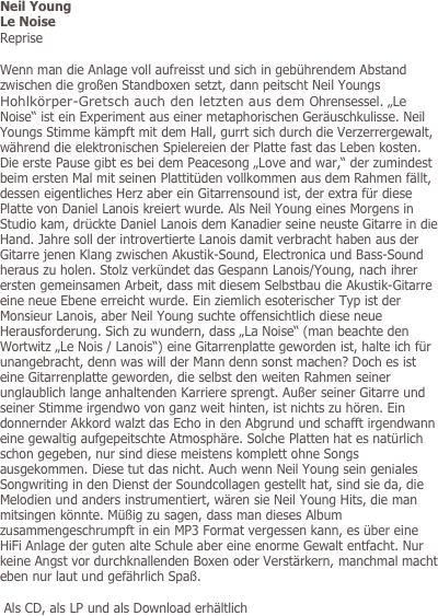 Neil Young
Le Noise
Reprise

Wenn man die Anlage voll aufreisst und sich in gebührendem Abstand zwischen die großen Standboxen setzt, dann peitscht Neil Youngs Hohlkörper-Gretsch auch den letzten aus dem Ohrensessel. „Le Noise“ ist ein Experiment aus einer metaphorischen Geräuschkulisse. Neil Youngs Stimme kämpft mit dem Hall, gurrt sich durch die Verzerrergewalt, während die elektronischen Spielereien der Platte fast das Leben kosten. Die erste Pause gibt es bei dem Peacesong „Love and war,“ der zumindest beim ersten Mal mit seinen Plattitüden vollkommen aus dem Rahmen fällt,  dessen eigentliches Herz aber ein Gitarrensound ist, der extra für diese Platte von Daniel Lanois kreiert wurde. Als Neil Young eines Morgens in Studio kam, drückte Daniel Lanois dem Kanadier seine neuste Gitarre in die Hand. Jahre soll der introvertierte Lanois damit verbracht haben aus der Gitarre jenen Klang zwischen Akustik-Sound, Electronica und Bass-Sound heraus zu holen. Stolz verkündet das Gespann Lanois/Young, nach ihrer ersten gemeinsamen Arbeit, dass mit diesem Selbstbau die Akustik-Gitarre eine neue Ebene erreicht wurde. Ein ziemlich esoterischer Typ ist der Monsieur Lanois, aber Neil Young suchte offensichtlich diese neue Herausforderung. Sich zu wundern, dass „La Noise“ (man beachte den Wortwitz „Le Nois / Lanois“) eine Gitarrenplatte geworden ist, halte ich für unangebracht, denn was will der Mann denn sonst machen? Doch es ist eine Gitarrenplatte geworden, die selbst den weiten Rahmen seiner unglaublich lange anhaltenden Karriere sprengt. Außer seiner Gitarre und seiner Stimme irgendwo von ganz weit hinten, ist nichts zu hören. Ein donnernder Akkord walzt das Echo in den Abgrund und schafft irgendwann eine gewaltig aufgepeitschte Atmosphäre. Solche Platten hat es natürlich schon gegeben, nur sind diese meistens komplett ohne Songs ausgekommen. Diese tut das nicht. Auch wenn Neil Young sein geniales Songwriting in den Dienst der Soundcollagen gestellt hat, sind sie da, die Melodien und anders instrumentiert, wären sie Neil Young Hits, die man mitsingen könnte. Müßig zu sagen, dass man dieses Album zusammengeschrumpft in ein MP3 Format vergessen kann, es über eine HiFi Anlage der guten alte Schule aber eine enorme Gewalt entfacht. Nur keine Angst vor durchknallenden Boxen oder Verstärkern, manchmal macht eben nur laut und gefährlich Spaß.

 Als CD, als LP und als Download erhältlich
