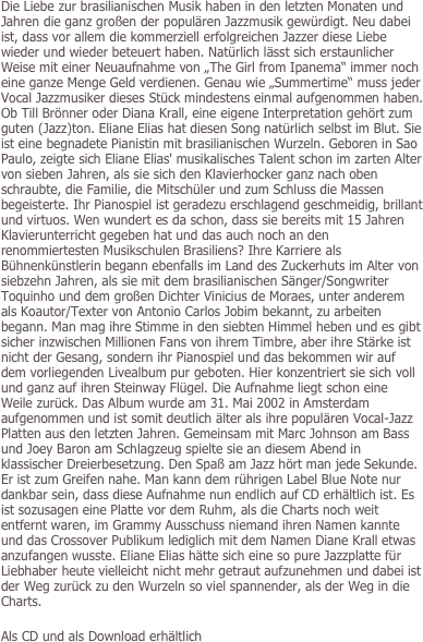 Die Liebe zur brasilianischen Musik haben in den letzten Monaten und Jahren die ganz großen der populären Jazzmusik gewürdigt. Neu dabei ist, dass vor allem die kommerziell erfolgreichen Jazzer diese Liebe wieder und wieder beteuert haben. Natürlich lässt sich erstaunlicher Weise mit einer Neuaufnahme von „The Girl from Ipanema“ immer noch eine ganze Menge Geld verdienen. Genau wie „Summertime“ muss jeder Vocal Jazzmusiker dieses Stück mindestens einmal aufgenommen haben. Ob Till Brönner oder Diana Krall, eine eigene Interpretation gehört zum guten (Jazz)ton. Eliane Elias hat diesen Song natürlich selbst im Blut. Sie ist eine begnadete Pianistin mit brasilianischen Wurzeln. Geboren in Sao Paulo, zeigte sich Eliane Elias' musikalisches Talent schon im zarten Alter von sieben Jahren, als sie sich den Klavierhocker ganz nach oben schraubte, die Familie, die Mitschüler und zum Schluss die Massen begeisterte. Ihr Pianospiel ist geradezu erschlagend geschmeidig, brillant und virtuos. Wen wundert es da schon, dass sie bereits mit 15 Jahren Klavierunterricht gegeben hat und das auch noch an den renommiertesten Musikschulen Brasiliens? Ihre Karriere als Bühnenkünstlerin begann ebenfalls im Land des Zuckerhuts im Alter von siebzehn Jahren, als sie mit dem brasilianischen Sänger/Songwriter Toquinho und dem großen Dichter Vinicius de Moraes, unter anderem als Koautor/Texter von Antonio Carlos Jobim bekannt, zu arbeiten begann. Man mag ihre Stimme in den siebten Himmel heben und es gibt sicher inzwischen Millionen Fans von ihrem Timbre, aber ihre Stärke ist nicht der Gesang, sondern ihr Pianospiel und das bekommen wir auf dem vorliegenden Livealbum pur geboten. Hier konzentriert sie sich voll und ganz auf ihren Steinway Flügel. Die Aufnahme liegt schon eine Weile zurück. Das Album wurde am 31. Mai 2002 in Amsterdam aufgenommen und ist somit deutlich älter als ihre populären Vocal-Jazz Platten aus den letzten Jahren. Gemeinsam mit Marc Johnson am Bass und Joey Baron am Schlagzeug spielte sie an diesem Abend in klassischer Dreierbesetzung. Den Spaß am Jazz hört man jede Sekunde. Er ist zum Greifen nahe. Man kann dem rührigen Label Blue Note nur dankbar sein, dass diese Aufnahme nun endlich auf CD erhältlich ist. Es ist sozusagen eine Platte vor dem Ruhm, als die Charts noch weit entfernt waren, im Grammy Ausschuss niemand ihren Namen kannte und das Crossover Publikum lediglich mit dem Namen Diane Krall etwas anzufangen wusste. Eliane Elias hätte sich eine so pure Jazzplatte für Liebhaber heute vielleicht nicht mehr getraut aufzunehmen und dabei ist der Weg zurück zu den Wurzeln so viel spannender, als der Weg in die Charts.

Als CD und als Download erhältlich
