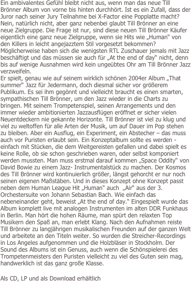 Ein ambivalentes Gefühl bleibt nicht aus, wenn man das neue Till Brönner Album von vorne bis hinten durchhört. Ist es ein Zufall, dass der Juror nach seiner Jury Teilnahme bei X-Factor eine Popplatte macht? Nein, natürlich nicht, aber ganz nebenbei glaubt Till Brönner an eine neue Zielgruppe. Die Frage ist nur, sind diese neuen Till Brönner Käufer eigentlich eine ganz neue Zielgruppe, wenn sie Hits wie „Human“ von den Killers in leicht angejazztem Stil vorgesetzt bekommen? Möglicherweise haben sich die wenigsten RTL Zuschauer jemals mit Jazz beschäftigt und das müssen sie auch für „At the end of day“ nicht, denn bis auf wenige Ausnahmen wird kein ungeübtes Ohr am Till Brönner Jazz verzweifeln. 
Er spielt, genau wie auf seinem wirklich schönen 2004er Album „That summer“ Jazz für Jedermann, doch diesmal sicher vor größerem Publikum. Es sei ihm gegönnt und vielleicht braucht es einen smarten, sympathischen Till Brönner, um den Jazz wieder in die Charts zu bringen. Mit seinem Trompetenspiel, seinen Arrangements und den immer wieder ambitionierten Jazzausflügen eröffnet er sicher vielen Neuentdeckern nie gekannte Horizonte. Till Brönner ist viel zu klug und viel zu weltoffen für alle Arten der Musik, um auf Dauer im Pop stehen zu bleiben. Aber ein Ausflug, ein Experiment, ein Abstecher – das muss auch vor Puristen erlaubt sein. Ein Konzeptalbum sollte es werden - einfach mit Stücken, die dem Weitgereisten gefallen und dabei spielt es keine Rolle, ob sie schon geschrieben waren, oder selbst komponiert werden mussten. Man muss erstmal darauf kommen „Space Oddity“ von David Bowie zu einem Jazz- Instrumentalstück zu machen. Der Kosmos des Till Brönner wird kontinuierlich größer, längst gehorcht er nur noch seinen eigenen Maßstäben. Und in dieses Konzept ohne Konzept passt neben dem Human League Hit „Human“ auch  „Air“ aus der 3. Orchestersuite von Johann Sebastian Bach. Wie einfach das nebeneinander geht, beweist „At the end of day.“ Eingespielt wurde das Album komplett live mit analogen Instrumenten im alten DDR Funkhaus in Berlin. Man hört die hohen Räume, man spürt den relaxten Top Musikern den Spaß an, man erlebt Klang. Nach den Aufnahmen reiste Till Brönner zu langjährigen musikalischen Freunden auf der ganzen Welt und arbeitete an den Titeln weiter. So wurden die Streicher-Recordings in Los Angeles aufgenommen und die Holzbläser in Stockholm. Der Sound des Albums ist ein Genuss, auch wenn die Schönspielerei des Trompetenmeisters den Puristen vielleicht zu viel des Guten sein mag, handwerklich ist das ganz große Klasse. 

Als CD, LP und als Download erhältlich
