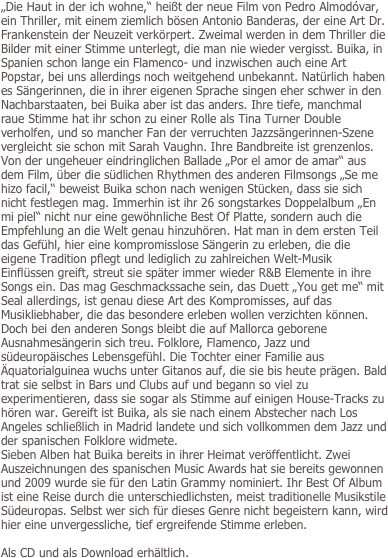 
„Die Haut in der ich wohne,“ heißt der neue Film von Pedro Almodóvar, ein Thriller, mit einem ziemlich bösen Antonio Banderas, der eine Art Dr. Frankenstein der Neuzeit verkörpert. Zweimal werden in dem Thriller die Bilder mit einer Stimme unterlegt, die man nie wieder vergisst. Buika, in Spanien schon lange ein Flamenco- und inzwischen auch eine Art Popstar, bei uns allerdings noch weitgehend unbekannt. Natürlich haben es Sängerinnen, die in ihrer eigenen Sprache singen eher schwer in den Nachbarstaaten, bei Buika aber ist das anders. Ihre tiefe, manchmal raue Stimme hat ihr schon zu einer Rolle als Tina Turner Double verholfen, und so mancher Fan der verruchten Jazzsängerinnen-Szene vergleicht sie schon mit Sarah Vaughn. Ihre Bandbreite ist grenzenlos. Von der ungeheuer eindringlichen Ballade „Por el amor de amar“ aus dem Film, über die südlichen Rhythmen des anderen Filmsongs „Se me hizo facil,“ beweist Buika schon nach wenigen Stücken, dass sie sich nicht festlegen mag. Immerhin ist ihr 26 songstarkes Doppelalbum „En mi piel“ nicht nur eine gewöhnliche Best Of Platte, sondern auch die Empfehlung an die Welt genau hinzuhören. Hat man in dem ersten Teil das Gefühl, hier eine kompromisslose Sängerin zu erleben, die die eigene Tradition pflegt und lediglich zu zahlreichen Welt-Musik Einflüssen greift, streut sie später immer wieder R&B Elemente in ihre Songs ein. Das mag Geschmackssache sein, das Duett „You get me“ mit Seal allerdings, ist genau diese Art des Kompromisses, auf das Musikliebhaber, die das besondere erleben wollen verzichten können. Doch bei den anderen Songs bleibt die auf Mallorca geborene Ausnahmesängerin sich treu. Folklore, Flamenco, Jazz und südeuropäisches Lebensgefühl. Die Tochter einer Familie aus Äquatorialguinea wuchs unter Gitanos auf, die sie bis heute prägen. Bald trat sie selbst in Bars und Clubs auf und begann so viel zu experimentieren, dass sie sogar als Stimme auf einigen House-Tracks zu hören war. Gereift ist Buika, als sie nach einem Abstecher nach Los Angeles schließlich in Madrid landete und sich vollkommen dem Jazz und der spanischen Folklore widmete. 
Sieben Alben hat Buika bereits in ihrer Heimat veröffentlicht. Zwei Auszeichnungen des spanischen Music Awards hat sie bereits gewonnen und 2009 wurde sie für den Latin Grammy nominiert. Ihr Best Of Album ist eine Reise durch die unterschiedlichsten, meist traditionelle Musikstile Südeuropas. Selbst wer sich für dieses Genre nicht begeistern kann, wird hier eine unvergessliche, tief ergreifende Stimme erleben. 

Als CD und als Download erhältlich.


