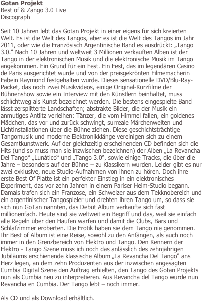 Gotan Projekt
Best of & Zango 3.0 Live
Discograph

Seit 10 Jahren lebt das Gotan Projekt in einer eigens für sich kreierten Welt. Es ist die Welt des Tangos, aber es ist die Welt des Tangos im Jahr 2011, oder wie die Französisch Argentinische Band es ausdrückt: „Tango 3.0.“ Nach 10 Jahren und weltweit 3 Millionen verkauften Alben ist der Tango in der elektronischen Musik und die elektronische Musik im Tango angekommen. Ein Grund für ein Fest. Ein Fest, das im legendären Casino de Paris ausgerichtet wurde und von der preisgekrönten Filmemacherin Fabein Raymond festgehalten wurde. Dieses sensationelle DVD/Blu-Ray-Packet, das noch zwei Musikvideos, einige Original-Kurzfilme der Bühnenshow sowie ein Interview mit den Künstlern beinhaltet, muss schlichtweg als Kunst bezeichnet werden. Die bestens eingespielte Band lässt zersplitterte Landschaften; abstrakte Bilder, die der Musik ein anmutiges Antlitz verleihen: Tänzer, die vom Himmel fallen, ein goldenes Mädchen, das vor und zurück schwingt, surreale Märchenwelten und Lichtinstallationen über die Bühne ziehen. Diese geschichtsträchtige Tangomusik und moderne Elektronikklänge vereinigen sich zu einem Gesamtkunstwerk. Auf der gleichzeitig erscheinenden CD befinden sich die Hits (und so muss man sie inzwischen bezeichnen) der Alben „La Revancha Del Tango“ „Lunático“ und „Tango 3.0“, sowie einige Tracks, die über die Jahre – besonders auf der Bühne – zu Klassikern wurden. Leider gibt es nur zwei exklusive, neue Studio-Aufnahmen von ihnen zu hören. Doch ihre erste Best Of Platte ist ein perfekter Einstieg in ein elektronisches Experiment, das vor zehn Jahren in einem Pariser Heim-Studio begann. Damals trafen sich ein Franzose, ein Schweizer aus dem Tekknobereich und ein argentinischer Tangospieler und drehten ihren Tango um, so dass sie sich nun GoTan nannten, das Debüt Album verkaufte sich fast millionenfach. Heute sind sie weltweit ein Begriff und das, weil sie einfach alle Regeln über den Haufen warfen und damit die Clubs, Bars und Schlafzimmer eroberten. Die Erotik haben sie dem Tango nie genommen. Ihr Best of Album ist eine Reise, sowohl zu den Anfängen, als auch noch immer in den Grenzbereich von Elektro und Tango. Den Kennern der Elektro - Tango Szene muss ich noch das anlässlich des zehnjährigen Jubiläums erschienende klassische Album „La Revancha Del Tango“ ans Herz legen, an dem zehn Produzenten aus der inzwischen angesagten Cumbia Digital Szene den Auftrag erhielten, den Tango des Gotan Projekts nun als Cumbia neu zu interpretieren. Aus Revancha del Tango wurde nun Revancha en Cumbia. Der Tango lebt – noch immer.

Als CD und als Download erhältlich.
