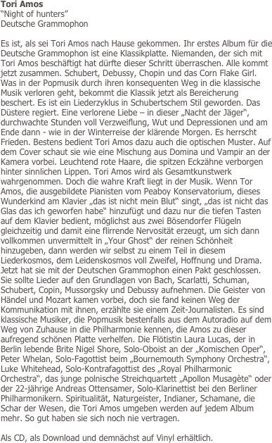 Tori Amos
“Night of hunters” 
Deutsche Grammophon

Es ist, als sei Tori Amos nach Hause gekommen. Ihr erstes Album für die Deutsche Grammophon ist eine Klassikplatte. Niemanden, der sich mit Tori Amos beschäftigt hat dürfte dieser Schritt überraschen. Alle kommt jetzt zusammen. Schubert, Debussy, Chopin und das Corn Flake Girl. Was in der Popmusik durch ihren konsequenten Weg in die klassische Musik verloren geht, bekommt die Klassik jetzt als Bereicherung beschert. Es ist ein Liederzyklus in Schubertschem Stil geworden. Das Düstere regiert. Eine verlorene Liebe – in dieser „Nacht der Jäger“, durchwachte Stunden voll Verzweiflung, Wut und Depressionen und am Ende dann - wie in der Winterreise der klärende Morgen. Es herrscht Frieden. Bestens bedient Tori Amos dazu auch die optischen Muster. Auf dem Cover schaut sie wie eine Mischung aus Domina und Vampir an der Kamera vorbei. Leuchtend rote Haare, die spitzen Eckzähne verborgen hinter sinnlichen Lippen. Tori Amos wird als Gesamtkunstwerk wahrgenommen. Doch die wahre Kraft liegt in der Musik. Wenn Tor Amos, die ausgebildete Pianisten vom Peaboy Konservatorium, dieses Wunderkind am Klavier „das ist nicht mein Blut“ singt, „das ist nicht das Glas das ich geworfen habe“ hinzufügt und dazu nur die tiefen Tasten auf dem Klavier bedient, möglichst aus zwei Bösendorfer Flügeln gleichzeitig und damit eine flirrende Nervosität erzeugt, um sich dann vollkommen unvermittelt in „Your Ghost“ der reinen Schönheit hinzugeben, dann werden wir selbst zu einem Teil in diesem Liederkosmos, dem Leidenskosmos voll Zweifel, Hoffnung und Drama. Jetzt hat sie mit der Deutschen Grammophon einen Pakt geschlossen. Sie sollte Lieder auf den Grundlagen von Bach, Scarlatti, Schuman, Schubert, Copin, Mussorgsky und Debussy aufnehmen. Die Geister von Händel und Mozart kamen vorbei, doch sie fand keinen Weg der Kommunikation mit ihnen, erzählte sie einem Zeit-Journalisten. Es sind klassische Musiker, die Popmusik bestenfalls aus dem Autoradio auf dem Weg von Zuhause in die Philharmonie kennen, die Amos zu dieser aufregend schönen Platte verhelfen. Die Flötistin Laura Lucas, der in Berlin lebende Brite Nigel Shore, Solo-Oboist an der „Komischen Oper“, Peter Whelan, Solo-Fagottist beim „Bournemouth Symphony Orchestra“, Luke Whitehead, Solo-Kontrafagottist des „Royal Philharmonic Orchestra“, das junge polnische Streichquartett „Apollon Musagète“ oder der 22-jährige Andreas Ottensamer, Solo-Klarinettist bei den Berliner Philharmonikern. Spiritualität, Naturgeister, Indianer, Schamane, die Schar der Wesen, die Tori Amos umgeben werden auf jedem Album mehr. So gut haben sie sich noch nie vertragen.

Als CD, als Download und demnächst auf Vinyl erhältlich.
