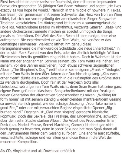 Einst besuchte ein amerikanischer Journalist, den mit einem imposanten Bartwuchs gesegneten 36-jährigen San Beam zuhause und sagte: „He lives exactly as you hope he would." Nämlich in the middle of nowhere in Texas. San Beam, der gemeinsam mit seiner Schwester das Herz von Iron an Wine bildet, hat sich nur vordergründig der amerikanischen Singer Songwriter Tradition verschrieben. Im Hintergrund ist kurzum zusammengefasst die Hölle los. Verschrobene Breaks im Rhythmus, verzerrte Gitarren, Blass- und andere Orchesterinstrumente machen es absolut unmöglich die Songs jemals zu überhören. Die Welt des Sean Beam ist eine ruhige, aber eine aufregende. Nie experimentiert er wie Tom Waits, nie verlässt er das gemäßigte Fahrwasser. Vielleicht öffnet ihm genau diese Herangehensweise die merkwürdige Schublade „die neue Innerlichkeit,“ in der es sich Mark Everett von den Eels, oder der ähnlich bebärtigte William Fitzsimmons bereits gemütlich eingerichtet haben. Doch in Wahrheit ist der Mann mit der angenehmen Stimme seinem Idol Tom Waits viel näher. Mit seinem, vor drei Jahren erschienen, noch etwas schwerer zugänglichen Album „The Shepherd’s Dog,“ eröffnete er seine eigene „Frank – Triologie,“ mit der Tom Waits in den 80er Jahren der Durchbruch gelang. „Kiss each other clean“ dürfte als zweiter Versuch in die Fußstapfen des Großmeisters zu wandern durchgehen. Doch fair ist der Vergleich trotz aller Liebesbeschwörungen an Tom Waits nicht, denn Sean Beam hat seine ganz eigene Form gefunden klassische Songschreiberkunst mit der freakigen neuen Generation der alternativen Songschreiber zu mixen. „Walking far form home“ ist mit seinem ständig wiederholenden mantra-artigem Gesang so unwiderstehlich genial, wie der schräge Jazzsong  „Your fake name is good Eno,“ oder der mit verrauchten Barjazz eingeleitete Opener „Big burned hand.“ Dagegen ist „Glad man singing“ geradezu klassische Popmusik. Doch das Sakrale, das Freakige, das Ungewöhnliche, schwebt über dem zehn Stücke starken Album. Die Arbeit des Produzenten Brian Deck (u.a. Modest Mouse, Secret Machines, Gomez) ist dabei gar nicht hoch genug zu bewerten, denn in jeder Sekunde hat man Spaß daran all den Instrumenten hinter dem Gesang zu folgen. Eine enorm ausgetüftelte, verschachtelte, schräge und vor allem grandiose Reise in die Welt der modernen Komposition. 

Als CD, Vinylplatte und als Download erhältlich
