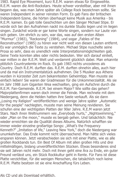 

1983. Rapid Eye Movement, kurz R.E.M. waren etwas für Eingeweihte. R.E.M. waren die Anti-Rockstars. Heute schwer vorstellbar, aber mit ihnen begann das, was man Jahre später als College Rock bezeichnen sollte. Sie waren Independent in seiner reinsten Form. Es gab Fans der britischen Independent-Szene, die hörten überhaupt keine Musik aus Amerika - bis R.E.M. kamen. Es gab tolle Geschichten um den Sänger Michael Stipe. Er würde sich bei den Aufnahmen nackt ins dunkle Studio legen und im liegen singen. Zunächst würde er gar keine Worte singen, sondern nur Laute von sich geben. Um ehrlich zu sein, war das, was auf den ersten Alben "Murmur" (1983), "Reckoning" (1984), und sogar „Fables of the Reconstruction" (1985) zu hören war nicht weit von diesen Lauten entfernt. Es war unmöglich die Texte zu verstehen. Michael Stipe nuschelte seine Prosa so sehr, dass es unendlich viele Interpretationsmöglichkeiten gab. Seine Texte konnten alles oder nichts bedeuten. Wer sich darauf einließ, war mitten in der R.E.M. Welt und verdammt glücklich dabei. Man erkannte plötzlich Countryelemte im Rock. Es gab 1983 nichts uncooleres als Country. Doch R.E.M. durften das. R.E.M. durften ohnehin alles, auch hier und da mal ein Instrumentalstück aufnehmen. Die 5 Musiker aus Athens wurden in kürzester Zeit zum bekanntesten Geheimtipp. Man musste sie einfach lieben! Sie waren der Gradmesser für die Unkommerzialität. Als sie im Jahr 1988 zum Giganten Wea wechselten, ging ein Aufschrei durch die R.E.M. Fan-Gemeinde. R.E.M. bei einem Major? Wie sollte das gehen? Majorplattenfirmen waren doch immer die Feinde. Man rechnete mit dem Niedergang, denn die Helden hatten ihre Seele verkauft. Als sie dann „Losing my Religion“ veröffentlichten und wenige Jahre später  „Automatic for the people“ nachlegten, musste man seine Meinung revidieren. Sie schufen eine der wichtigsten Platten der 90er Jahre. R.E.M waren jetzt Stars. Nach ihren Weltnummern wie „Everybody hurts,“ „Nightswimming,“ oder „Man on the moon,“ musste es bergab gehen. Und tatsächlich: Nie wieder erreichten sie die Qualität dieses Albums. Natürlich schafften sie immer wieder einzelne großartige Songs: „What’s the Frequency Kenneth?“ „Imitation of life,“ Leaving New York,“ doch die Niedergang war unumkehrbar. Das Ende kommt nicht überraschend. Man hätte sich vieles ersparen können. Jetzt verabschieden sie sich mit einer Platte, wie es alle großen Rockbands tun. Ein Best Of Album mit allen großen Hits und drei mittelmäßigen, bislang unveröffentlichten Stücken. Etwas besonderes sind sie seit Jahren nicht mehr. Doch mit ihnen geht eine Ära zu Ende, ein guter Freund verlässt uns, ein Stück Rockkultur geht in Rente. Für Fans ist diese Platte verzichtbar, für die wenigen Menschen, die tatsächlich noch keine R.E.M. Platte besitzen ist sie eine Anschaffung fürs Leben.


Als CD und als Download erhältlich.

