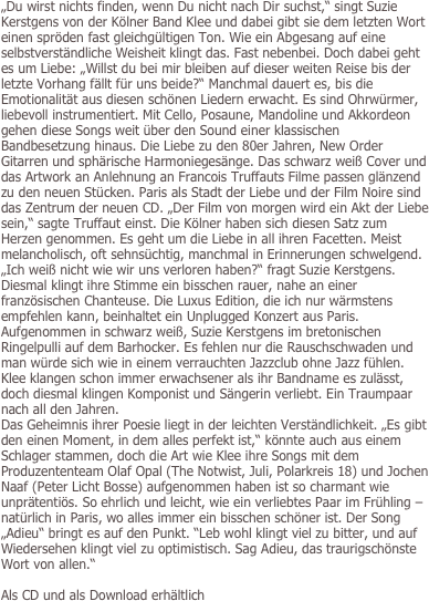 
„Du wirst nichts finden, wenn Du nicht nach Dir suchst,“ singt Suzie Kerstgens von der Kölner Band Klee und dabei gibt sie dem letzten Wort einen spröden fast gleichgültigen Ton. Wie ein Abgesang auf eine selbstverständliche Weisheit klingt das. Fast nebenbei. Doch dabei geht es um Liebe: „Willst du bei mir bleiben auf dieser weiten Reise bis der letzte Vorhang fällt für uns beide?“ Manchmal dauert es, bis die Emotionalität aus diesen schönen Liedern erwacht. Es sind Ohrwürmer, liebevoll instrumentiert. Mit Cello, Posaune, Mandoline und Akkordeon gehen diese Songs weit über den Sound einer klassischen Bandbesetzung hinaus. Die Liebe zu den 80er Jahren, New Order Gitarren und sphärische Harmoniegesänge. Das schwarz weiß Cover und das Artwork an Anlehnung an Francois Truffauts Filme passen glänzend zu den neuen Stücken. Paris als Stadt der Liebe und der Film Noire sind das Zentrum der neuen CD. „Der Film von morgen wird ein Akt der Liebe sein,“ sagte Truffaut einst. Die Kölner haben sich diesen Satz zum Herzen genommen. Es geht um die Liebe in all ihren Facetten. Meist melancholisch, oft sehnsüchtig, manchmal in Erinnerungen schwelgend. „Ich weiß nicht wie wir uns verloren haben?“ fragt Suzie Kerstgens. Diesmal klingt ihre Stimme ein bisschen rauer, nahe an einer französischen Chanteuse. Die Luxus Edition, die ich nur wärmstens empfehlen kann, beinhaltet ein Unplugged Konzert aus Paris. Aufgenommen in schwarz weiß, Suzie Kerstgens im bretonischen Ringelpulli auf dem Barhocker. Es fehlen nur die Rauschschwaden und man würde sich wie in einem verrauchten Jazzclub ohne Jazz fühlen. Klee klangen schon immer erwachsener als ihr Bandname es zulässt, doch diesmal klingen Komponist und Sängerin verliebt. Ein Traumpaar nach all den Jahren. 
Das Geheimnis ihrer Poesie liegt in der leichten Verständlichkeit. „Es gibt den einen Moment, in dem alles perfekt ist,“ könnte auch aus einem Schlager stammen, doch die Art wie Klee ihre Songs mit dem Produzententeam Olaf Opal (The Notwist, Juli, Polarkreis 18) und Jochen Naaf (Peter Licht Bosse) aufgenommen haben ist so charmant wie unprätentiös. So ehrlich und leicht, wie ein verliebtes Paar im Frühling – natürlich in Paris, wo alles immer ein bisschen schöner ist. Der Song „Adieu“ bringt es auf den Punkt. “Leb wohl klingt viel zu bitter, und auf Wiedersehen klingt viel zu optimistisch. Sag Adieu, das traurigschönste Wort von allen.“ 

Als CD und als Download erhältlich
