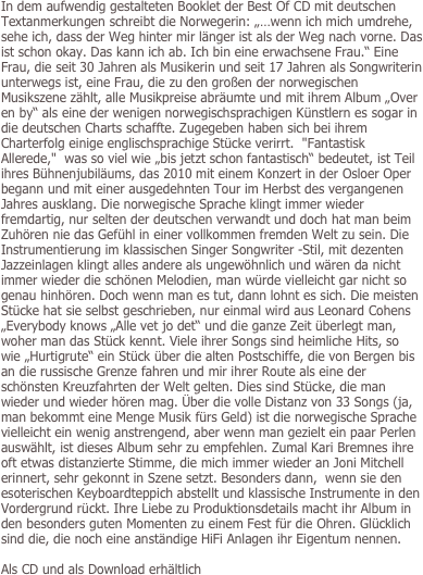 In dem aufwendig gestalteten Booklet der Best Of CD mit deutschen Textanmerkungen schreibt die Norwegerin: „…wenn ich mich umdrehe, sehe ich, dass der Weg hinter mir länger ist als der Weg nach vorne. Das ist schon okay. Das kann ich ab. Ich bin eine erwachsene Frau.“ Eine Frau, die seit 30 Jahren als Musikerin und seit 17 Jahren als Songwriterin unterwegs ist, eine Frau, die zu den großen der norwegischen Musikszene zählt, alle Musikpreise abräumte und mit ihrem Album „Over en by“ als eine der wenigen norwegischsprachigen Künstlern es sogar in die deutschen Charts schaffte. Zugegeben haben sich bei ihrem Charterfolg einige englischsprachige Stücke verirrt.  "Fantastisk Allerede,"  was so viel wie „bis jetzt schon fantastisch“ bedeutet, ist Teil ihres Bühnenjubiläums, das 2010 mit einem Konzert in der Osloer Oper begann und mit einer ausgedehnten Tour im Herbst des vergangenen Jahres ausklang. Die norwegische Sprache klingt immer wieder fremdartig, nur selten der deutschen verwandt und doch hat man beim Zuhören nie das Gefühl in einer vollkommen fremden Welt zu sein. Die Instrumentierung im klassischen Singer Songwriter -Stil, mit dezenten Jazzeinlagen klingt alles andere als ungewöhnlich und wären da nicht immer wieder die schönen Melodien, man würde vielleicht gar nicht so genau hinhören. Doch wenn man es tut, dann lohnt es sich. Die meisten Stücke hat sie selbst geschrieben, nur einmal wird aus Leonard Cohens „Everybody knows „Alle vet jo det“ und die ganze Zeit überlegt man, woher man das Stück kennt. Viele ihrer Songs sind heimliche Hits, so wie „Hurtigrute“ ein Stück über die alten Postschiffe, die von Bergen bis an die russische Grenze fahren und mir ihrer Route als eine der schönsten Kreuzfahrten der Welt gelten. Dies sind Stücke, die man wieder und wieder hören mag. Über die volle Distanz von 33 Songs (ja, man bekommt eine Menge Musik fürs Geld) ist die norwegische Sprache vielleicht ein wenig anstrengend, aber wenn man gezielt ein paar Perlen auswählt, ist dieses Album sehr zu empfehlen. Zumal Kari Bremnes ihre oft etwas distanzierte Stimme, die mich immer wieder an Joni Mitchell erinnert, sehr gekonnt in Szene setzt. Besonders dann,  wenn sie den esoterischen Keyboardteppich abstellt und klassische Instrumente in den Vordergrund rückt. Ihre Liebe zu Produktionsdetails macht ihr Album in den besonders guten Momenten zu einem Fest für die Ohren. Glücklich sind die, die noch eine anständige HiFi Anlagen ihr Eigentum nennen. 

Als CD und als Download erhältlich
