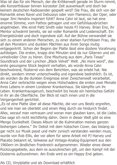 
Was ist das für ein Mensch, der die Kritikerwelt gerade im Sturm nimmt, alle Konzerthäuser binnen kürzester Zeit ausverkauft und doch bei keinem deutschen Radiosender gespielt wird? Die Frau, die sich von der Romantik eines Ravel und Debussys oder vom Flamenco, der Oper, oder sogar Jimi Hendrix inspiriert fühlt? Anna Calvi ist laut, sie hat eine enorme Stimme, vom Pathos getragen und von Gefühlsausbrüchen angetrieben. Wie einst Patti Smith oder heute PJ Harvey. Brian Eno, ihr Mentor schwärmt bereits, sie sei voller Romantik und Leidenschaft. Ein Energiebündel und doch irgendwie süß. Auf der Bühne verwandelt sie sich zu einem anderen Menschen, zu einer starken furchtlosen Frau, die all den Monstern und dunklen Mächten aus ihren Songs mutig entgegentritt. Schon der Beginn der Platte lässt eine düstere Vorahnung aufsteigen. Die ersten, knapp drei Minuten sind da nur Gitarren und ein unheilvoller Chor zu hören. Eine Mischung aus dem „Paris Texas“ Soundtrack und der Lynchen „Black Velvet“ Welt. „No more word“, das erste gesungene Stück beginnt verhalten, als würde Anna Calvi beschwörend, flüsternd von dem Berichten, was sie erlebt hat. Nie direkt, sondern immer unterschwellig und irgendwie bedrohlich. Es ist, als würden da die dunklen Ereignisse einer Zwischenwelt verarbeitet. Anna Calvi verbrachte wegen eines Hütschadens die ersten zwei Monate ihres Lebens in einem Londoner Krankenhaus. Sie kämpfte um ihr Leben. Krankenhausgeruch, beschwört bis heute ein heimisches Gefühl in ihr an die Oberfläche. Der Blick ist nach innen und in die Vergangenheit gerichtet. 
„Es ist eine Platte über all diese Mächte, die von uns Besitz ergreifen, und wie man sie überlebt und einen Weg durch sie hindurch findet. Alles, worauf man vertrauen und woran man glauben kann, ist die Liebe. Das sage ich nicht leichtfertig dahin. Denn in dieser Welt gibt es eine Menge Dunkelheit. Dieses Album ist die Kulmination meines ganzen bisherigen Lebens.“ Ihr Debüt mit dem hübschen Cover, das bislang so gar nicht zur Musik passt und mehr zynisch verstanden werden muss, wurde von Rob Ellis, der vor allem für seine Arbeit mit PJ Harvey und Placebo bekannt ist, teilweise auf Vintage-Analog-Equipment aus den 1960ern im ländlichen Frankreich aufgenommen. Wieder eines dieser Rückzugsgebiete, aus dem es auszubrechen gilt, um den Kampf mit der Düsternis aufzunehmen. Am Ende wird es ein Happy End geben.

Als CD, Vinylplatte und als Download erhältlich
