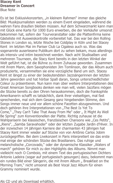 Stacey Kent
Dreamer in Concert
Blue Note

Es ist bei Exklusivkonzerten, „in kleinem Rahmen“ immer das gleiche Bild: Musikjournalisten werden zu einem Event eingeladen, während die wahren Fans draußen bleiben müssen. Auf dem Schwarzmarkt kann man mit Glück eine Karte für 1000 Euro erwerben, die der Verkäufer umsonst bekommen hat, sofern der Tourveranstalter oder die Plattenfirma keine Gästeliste mit Ausweiskontrolle vorbereitet hat. Das war bei den Rolling Stones in London so, letzte Woche bei Coldplay in Köln und bei Stacey Kent  im letzten Mai im Pariser Club La Cigaleso auch so. Was das sogenannte auserlesene Publikum dort zu sehen bekam, muss allerdings als intensiv und intim bezeichnet werden. Nach acht Studioalben und mehreren Tourneen, die Stacy Kent bereits in den letzten Winkel der Welt geführt hat, ist die Bühne zu ihrem Zuhause geworden. Zusammen mit ihrem Mann, dem Saxophonisten Jim Tomlinson, der das Album auch produzierte, versammelten sie eine vorzügliche Band um sich. Stacey Kent ist längst zu einer der bedeutendsten Jazzsängerinnen der letzten Jahre geworden und hat hörbar Spaß daran, Songs unterschiedlichster Coleur zu präsentieren. Nun kann man über weitere Interpretationen des Great American Songbooks denken wie man will, vielen Jazzfans mögen die Stücke bereits zu den Ohren herauskommen, doch die frankophile Amerikanerin schafft es tatsächlich, dank ihrer vielseitigen, mal fast sprechenden, mal sich dem Gesang ganz hingebenden Stimme, den Songs immer neue und vor allem schöne Facetten abzugewinnen. Und doch gehören ihre Interpretationen von „The Best Is Yet To Come,“ „They Can't Take That Away From Me“ oder „ It Might As Well Be Spring“ zum Konventionellen der Platte. Richtig zuhause ist die Wahlpariserin bei klassischen, französischen Chansons wie „Ces Petits“, „Riens“, „Samba Saravahoder“ oder der letzten Zugabe Jardin d’Hiver. In der inzwischen 14 jährigen Karriere der charmanten 43 jährigen hat Stacey Kent immer wieder auf Stücke von von Antônio Carlos Jobim zurückgegriffen. Bei dem Livekonzert in Paris interpretiert sie das erste mal einige der schönsten Stücke des Brasilianers. Das ruhige und melancholische „Corcovado,“ oder der dynamische Klassiker „Waters of march“ gehören für mich zu den Highlights des Albums. Nimmt man vielleicht noch O Comboio, mit einem Text des portugiesischen Dichters Antonio Ladeira (sogar auf portugiesisch gesungen) dazu, bekommt man ein rundes Bild einer Sängerin, die mit ihrem Album „ Breakfast on the Morning Tram,“ nicht umsonst als Best Vocal Jazz Album für einen Grammy nominiert wurde. 


Als CD und als Download erhältlich.


