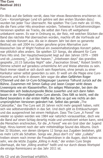 The Cure
Bestival 2011
Pias

Ein Blick auf die Setliste verrät, dass hier etwas Besonderes erschienen ist. Cure – Konzertgänger (und ich gehöre seit den ersten Stunden dazu) wurden bei jeder Tour überrascht. Nie spielten The Cure mehr als 10 Hits, die die Fans unter Hits einordnen würden. Teilweise in fünfzehnminütigen Versionen spielten sie Tracks, die selbst den Fans oft weitgehend unbekannt waren. Es war in Ordnung so, der Reiz, mit welchen Stücken die Band das nächste Mal überraschen würden, machte oft die Vorfreude auf das nächste Konzert aus. Als sie in diesem Jahr bei dem so genannte Bestival, ein seit 2004 ins Leben gerufene grüne Alternative zum klassischen Isle of Wight Festival ein zweieinhalbstündiges Konzert gaben, war plötzlich alles anders. Sie spielten 32! Songs, die allesamt für Cure Fans Hits sind. Der Hauptschwerpunkt liegt auf den Jahren 1979 – 1989 und ob „Lovesong,“ „Just like heaven,“ „Inbetween days“ das grandios gespielte „10:15 Saturday Night“ oder „Fascination Street,“ Robert Smith’s Stimme scheint auf geradezu unheimliche Art und Weise alterslos zu sein. Noch immer näselt er sich durch sein Repertoire, ohne jemals zu einer Karikatur seiner selbst geworden zu sein. Er weiß um die Magie eine Cure- Konzerts und holte in diesem Jahr sogar die alten Gefährten Roger O’Donnell und den Ur-Cure-Schlagzeuger Laurence Tolhurst zurück auf die Bühne. Zusammen mit Simon Gallup und Jason Cooper wirkt dieses Liveereignis wie ein Klassentreffen. Ein seliges Miteinander, bei dem die Wissenden sich bedeutungsvolle Blicke zuwerfen und sich dann fallen lassen in der Einmaligkeit eines Cure abends. Dies fällt so leicht, weil die Band besonders in der ersten Hälfte des Sets so gut wie nichts an den ursprünglichen Versionen geändert hat. Selbst das geniale „The Caterpillar,“ das The Cure seit 20 Jahren nicht mehr gespielt haben, reiht sich wie selbstverständlich in das Set. Und doch gibt es Enttäuschungen und das ausgerechnet bei einem Heiligtum. Dass The Cure „A Forest“ nie wieder so spielen werden wie 1984 war natürlich voraussehbar, doch wie die Band auf einen Schlag derartig müde und unmotiviert wirken kann, wird die Menschen erschrecken, für die „A Forest“ wie ein Gral über der Jugend liegt. Hinzu kommt noch der sehr mittelmäßige Sound des Albums. Doch bei 32 Stücken, von denen übrigens 12 Songs aus Zugaben bestehen, gibt es mehr Licht als Schatten. Songs wie „Boys don’t cry“ oder „Lullaby“ treiben einem noch immer die Freudentränen in die Augen, doch keines so sehr, wie die letzte Zugabe „Killing in Arab,“ der ersten Cure Single überhaupt, die hier „Killing another“ heißt und nur durch dieses Wortspiel die einzige Reminiszenz an das Jahr 2011 ist.   

Als CD und als Download erhältlich.

