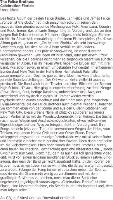 The Felice Brothers
Celebration Florida
Loose Music

Das letzte Album der beiden Felice Brüder, Ian Felice und James Felice „Yonder ist the clock,“ hat mich persönlich sofort in seinen Bann gezogen. Eine atemberaubende Mischung aus Folk, Americana, Country und Rock. Immer das brillante Songwriting im Vordergrund, das an den jungen Bob Dylan erinnerte. Mit einer nöligen, leicht brüchigen Stimme drehte ihr Album sich monatelang auf meinem Plattenspieler. (Ja, dieses Album gab es, genau wie „Celebration Florida,“ als sehr hochwertige Vinylpressung). Mit dem neuen Album verhält es sich anders. Überraschend anders. Das präzise Songwriting, ist einer düsteren Produktion gewichen. Gesungen oft nuschelnd, oder mit einem Effekt versehen, der die Hooklines nicht mehr so zugänglich macht wie auf den vergangenen Alben. Für ihr neues Werk haben die Brüder sich mit ihrer Band, wie schon zuvor, in einem umgebauten Hühnerstall im entlegenen Bundesstaat New York in der Nähe ihrer Heimatstadt Palenville zusammengefunden. Doch es gab zu viele Ideen, zu viele Instrumente, zu viele Soundvorstellungen. Der Ort war zu klein, vielleicht auch zu provinziell. Die Band wich in ein Theater und eine  Bücherei der Beacon High School, NY aus. Hier ging es experimentierfreudig zu: Jede Menge (Rave-)Beats, Soul, heftige Basslines, unheimlicher Acid-Jazz, der ansteckend und mystisch zugleich ist. Immer wieder werden psychedelische Sounds eingebaut und doch hört man jene magischen Dylan-Momente, die die Felice Brothers auch diesmal wieder ausmachen. Sie kommen eben von der Straße und aus den U-Bahn-Stationen von New York City. Diese urbane Nähe ist plötzlich spürbarer als jemals zuvor. Vorbei ist es mit der Woodstockromantik ihrer Heimat. Die Suche nach neuen Wegen und Ausdrucksmöglichkeiten, etwas vollkommen Eigenständiges auf den Weg zu bringen, steht im Vordergrund. Ihre Songs handeln jetzt vom Tod, den verworrenen Wegen der Liebe, vom Trinken, von einem Honda Civic oder von Oliver Stone. Dieser schleppend langsame und traurige Pianoballade war mit all seiner Ruhe und Intensität zunächst mein persönlicher Favorit. Doch dann entdeckte ich die Vielschichtigkeit. Eben noch waren die Felice Brothes Country, dann bauen sie knackige, leicht schräg gespielte Bläsersätze ein. „Honda Civic!“ wird zum Soul. „Ponzi,“ zu dem es auch ein toll gemachtes Video gibt, wird von einem langsam anrollenden Stück zu einem Festival Sing-a-long, den man der Band gar nicht zugetraut hätte. In den Köpfen der Brüder muss es vor Ideen nur so wimmeln, die darauf warten umgesetzt zu werden. Solange der Hang immer ein bisschen neben der Spur zu musizieren, die Gitarren ein wenig zu verstimmen und mit dem gradlinigen Rhythmus zu brechen, muss man dieser Band eine ungeheure Langlebigkeit voraussagen. „Celebration, Florida“ ist eine Phase, eine Momentaufnahme, ein Schritt in ein unbekanntes Land, dem man folgen sollte.
Als CD, auf Vinyl und als Download erhältlich
