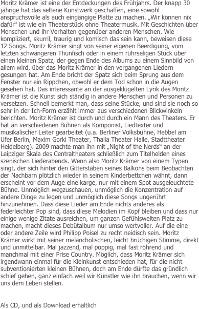 Moritz Krämer ist eine der Entdeckungen des Frühjahrs. Der knapp 30 jährige hat das seltene Kunstwerk geschaffen, eine sowohl anspruchsvolle als auch eingängige Platte zu machen. „Wir können nix dafür“ ist wie ein Theaterstück ohne Theatermusik. Mit Geschichten über Menschen und ihr Verhalten gegenüber anderen Menschen. Wie kompliziert, skurril, traurig und komisch das sein kann, beweisen diese 12 Songs. Moritz Krämer singt von seiner eigenen Beerdigung, vom letzten schwangeren Thunfisch oder in einem rührseligen Stück über einen kleinen Spatz, der gegen Ende des Albums zu einem Sinnbild von allem wird, über das Moritz Krämer in den vergangenen Liedern gesungen hat. Am Ende bricht der Spatz sich beim Sprung aus dem Fenster nur ein Rippchen, obwohl er dem Tod schon in die Augen gesehen hat. Das interessante an der ausgeklügelten Lyrik des Moritz Krämer ist die Kunst sich ständig in andere Menschen und Personen zu versetzen. Schnell bemerkt man, dass seine Stücke, und sind sie noch so sehr in der Ich-Form erzählt immer aus verschiedenen Blickwinkeln berichten. Moritz Krämer ist durch und durch ein Mann des Theaters. Er hat an verschiedenen Bühnen als Komponist, Liedtexter und musikalischer Leiter gearbeitet (u.a. Berliner Volksbühne, Hebbel am Ufer Berlin, Maxim Gorki Theater, Thalia Theater Halle, Stadttheater Heidelberg). 2009 machte man ihn mit „Night of the Nerds“ an der Leipziger Skala des Centraltheaters schließlich zum Titelhelden eines szenischen Liederabends. Wenn also Moritz Krämer von einem Typen singt, der sich hinter den Gitterstäben seines Balkons beim Beobachten der Nachbarn plötzlich wieder in seinem Kinderbettchen wähnt, dann erscheint vor dem Auge eine karge, nur mit einem Spot ausgeleuchtete Bühne. Unmöglich wegzuschauen, unmöglich die Konzentration auf andere Dinge zu legen und unmöglich diese Songs ungerührt hinzunehmen. Dass diese Lieder am Ende nichts anderes als federleichter Pop sind, dass diese Melodien im Kopf bleiben und dass nur einige wenige Zitate ausreichen, um ganzen Gefühlswelten Platz zu machen, macht dieses Debütalbum nur umso wertvoller. Auf die eine oder andere Zeile wird Philipp Poisel zu recht neidisch sein. Moritz Krämer wirkt mit seiner melancholischen, leicht brüchigen Stimme, direkt und unmittelbar. Mal jazzend, mal poppig, mal fast röhrend und manchmal mit einer Prise Country. Möglich, dass Moritz Krämer sich irgendwann einmal für die Kleinkunst entschieden hat, für die nicht subventionierten kleinen Bühnen, doch am Ende dürfte das gründlich schief gehen, ganz einfach weil wir Künstler wie ihn brauchen, wenn wir uns dem Leben stellen.


Als CD, und als Download erhältlich
