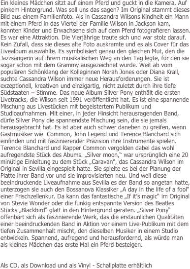Ein kleines Mädchen sitzt auf einem Pferd und guckt in die Kamera. Auf pinkem Hintergrund. Was soll uns das sagen? Im Original stammt dieses Bild aus einem Familienfoto. Als in Cassandra Wilsons Kindheit ein Mann mit einem Pferd in das Viertel der Familie Wilson in Jackson kam, konnten Kinder und Erwachsene sich auf dem Pferd fotografieren lassen. Es war eine Attraktion. Die Vierjährige traute sich und war stolz darauf. Kein Zufall, dass sie dieses alte Foto auskramte und es als Cover für das Livealbum auswählte. Es symbolisiert genau den gleichen Mut, den die Jazzsängerin auf ihrem musikalischen Weg an den Tag legte, für den sie sogar schon mit dem Grammy ausgezeichnet wurde. Weit ab vom populären Schönklang der Kolleginnen Norah Jones oder Diana Krall, suchte Cassandra Wilson immer neue Herausforderungen. Sie ist exzeptionell, kreativen und einzigartig, nicht zuletzt durch ihre tiefe Südstaaten – Stimme. Das neue Album Silver Pony enthält die ersten Livetracks, die Wilson seit 1991 veröffentlicht hat. Es ist eine spannende Mischung aus Livestücken mit begeistertem Publikum und Studioaufnahmen. Mit einer, in jeder Hinsicht herausragenden Band, dürfe Silver Pony die spannendste Mischung sein, die sie jemals herausgebracht hat. Es ist aber auch schwer daneben zu greifen, wenn Gastmusiker wie  Common, John Legend und Terence Blanchard sich einfinden und mit faszinierender Präzision ihre Instrumente spielen. Terence Blanchard und Rapper Common vergolden dabei das wohl aufregendste Stück des Abums. „Silver moon,“ war ursprünglich eine 20 minütige Einleitung zu dem Stück „Caravan“, das Cassandra Wilson im Original in Sevilla eingespielt hatte. Sie spielte es bei der Planung der Platte ihrer Band vor und sie improvisierten neu. Und weil diese beeindruckende Liveaufnahme aus Sevilla es der Band so angetan hatte, unterzogen sie auch den Bossanova Klassiker „A day in the life of a fool“ einer Frischzellenkur. Da kann das fantastische „If it’s magic“ im Original von Stevie Wonder oder die funkig entspannte Version des Beatles Stücks „Blackbird“ glatt in den Hintergrund geraten. „Silver Pony“ offenbart sich als faszinierende Werk, das die erstaunlichen Qualitäten einer beeindruckenden Band in Aktion vor einem Live-Publikum mit dem tiefen Zusammenhalt mischt, den dieselben Musiker in einem Studio entwickeln. Spannend, aufregend und herausfordernd, als würde man als kleines Mädchen das erste Mal ein Pferd besteigen.


Als CD, als Download und als Vinyl - Schallplatte erhältlich


