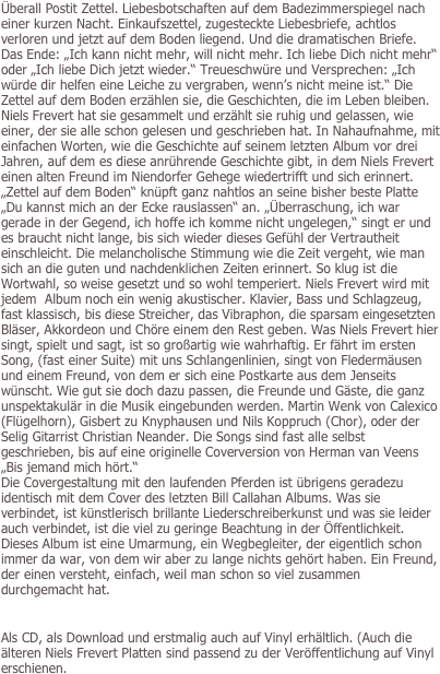 Überall Postit Zettel. Liebesbotschaften auf dem Badezimmerspiegel nach einer kurzen Nacht. Einkaufszettel, zugesteckte Liebesbriefe, achtlos verloren und jetzt auf dem Boden liegend. Und die dramatischen Briefe. Das Ende: „Ich kann nicht mehr, will nicht mehr. Ich liebe Dich nicht mehr“ oder „Ich liebe Dich jetzt wieder.“ Treueschwüre und Versprechen: „Ich würde dir helfen eine Leiche zu vergraben, wenn’s nicht meine ist.“ Die Zettel auf dem Boden erzählen sie, die Geschichten, die im Leben bleiben. Niels Frevert hat sie gesammelt und erzählt sie ruhig und gelassen, wie einer, der sie alle schon gelesen und geschrieben hat. In Nahaufnahme, mit einfachen Worten, wie die Geschichte auf seinem letzten Album vor drei Jahren, auf dem es diese anrührende Geschichte gibt, in dem Niels Frevert einen alten Freund im Niendorfer Gehege wiedertrifft und sich erinnert. „Zettel auf dem Boden“ knüpft ganz nahtlos an seine bisher beste Platte „Du kannst mich an der Ecke rauslassen“ an. „Überraschung, ich war gerade in der Gegend, ich hoffe ich komme nicht ungelegen,“ singt er und es braucht nicht lange, bis sich wieder dieses Gefühl der Vertrautheit einschleicht. Die melancholische Stimmung wie die Zeit vergeht, wie man sich an die guten und nachdenklichen Zeiten erinnert. So klug ist die Wortwahl, so weise gesetzt und so wohl temperiert. Niels Frevert wird mit jedem  Album noch ein wenig akustischer. Klavier, Bass und Schlagzeug, fast klassisch, bis diese Streicher, das Vibraphon, die sparsam eingesetzten Bläser, Akkordeon und Chöre einem den Rest geben. Was Niels Frevert hier singt, spielt und sagt, ist so großartig wie wahrhaftig. Er fährt im ersten Song, (fast einer Suite) mit uns Schlangenlinien, singt von Fledermäusen und einem Freund, von dem er sich eine Postkarte aus dem Jenseits wünscht. Wie gut sie doch dazu passen, die Freunde und Gäste, die ganz unspektakulär in die Musik eingebunden werden. Martin Wenk von Calexico (Flügelhorn), Gisbert zu Knyphausen und Nils Koppruch (Chor), oder der Selig Gitarrist Christian Neander. Die Songs sind fast alle selbst geschrieben, bis auf eine originelle Coverversion von Herman van Veens „Bis jemand mich hört.“ 
Die Covergestaltung mit den laufenden Pferden ist übrigens geradezu identisch mit dem Cover des letzten Bill Callahan Albums. Was sie verbindet, ist künstlerisch brillante Liederschreiberkunst und was sie leider auch verbindet, ist die viel zu geringe Beachtung in der Öffentlichkeit. Dieses Album ist eine Umarmung, ein Wegbegleiter, der eigentlich schon immer da war, von dem wir aber zu lange nichts gehört haben. Ein Freund, der einen versteht, einfach, weil man schon so viel zusammen durchgemacht hat.


Als CD, als Download und erstmalig auch auf Vinyl erhältlich. (Auch die älteren Niels Frevert Platten sind passend zu der Veröffentlichung auf Vinyl erschienen.

